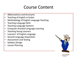 Course ContentAbbreviations and Acronyms Teaching of English in SudanMethodology of English Language TeachingTeaching Language SkillsTeaching Language SystemsComputer Assisted Language LearningTeaching Young LearnersLearners’ of English LanguageSecond Language Acquisition Assessment and Testing Syllabus DesignLesson Planning 