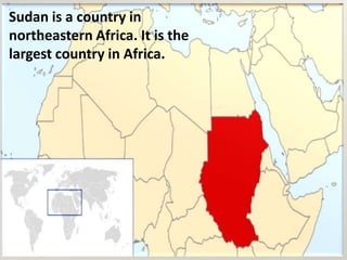 Sudan is a country in northeastern Africa. It is the largest country in Africa.