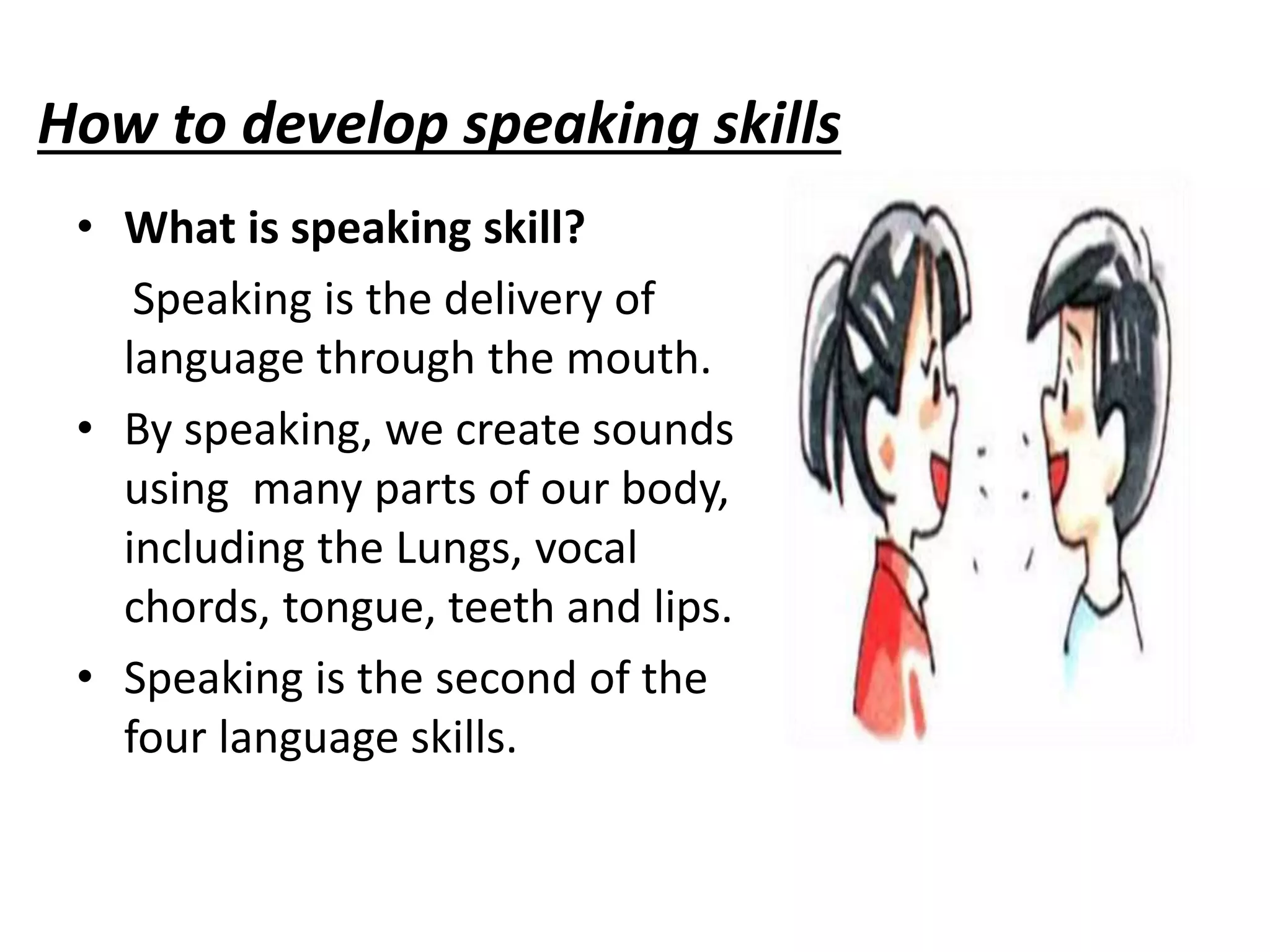 How to develop speaking skills
• What is speaking skill?
Speaking is the delivery of
language through the mouth.
• By speaking, we create sounds
using many parts of our body,
including the Lungs, vocal
chords, tongue, teeth and lips.
• Speaking is the second of the
four language skills.
 