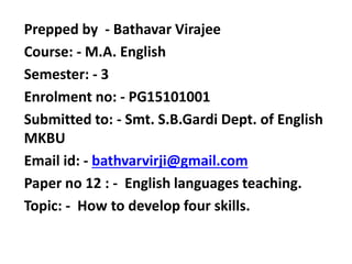 Prepped by - Bathavar Virajee
Course: - M.A. English
Semester: - 3
Enrolment no: - PG15101001
Submitted to: - Smt. S.B.Gardi Dept. of English
MKBU
Email id: - bathvarvirji@gmail.com
Paper no 12 : - English languages teaching.
Topic: - How to develop four skills.
 