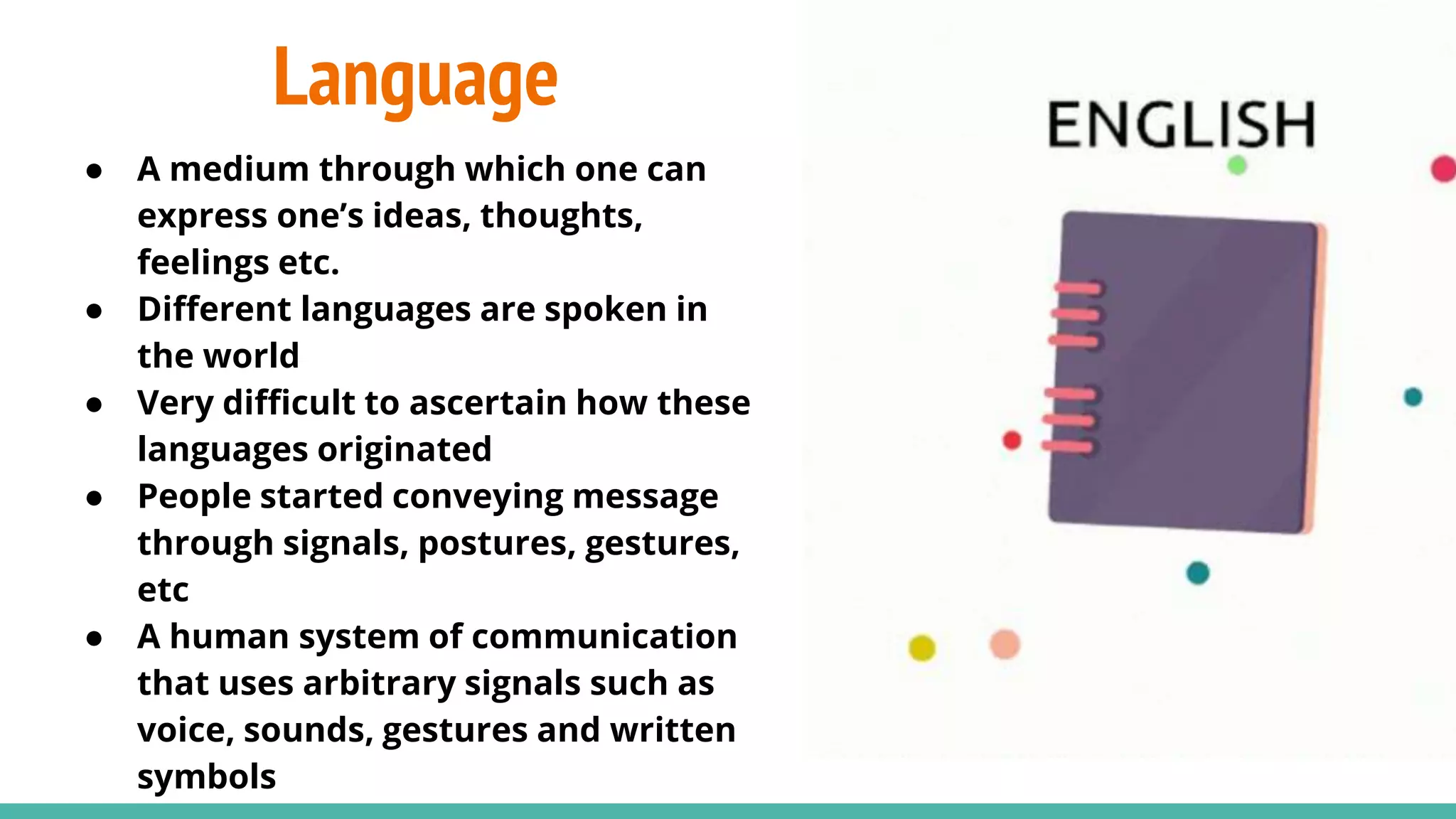Language
● A medium through which one can
express one’s ideas, thoughts,
feelings etc.
● Different languages are spoken in
the world
● Very difficult to ascertain how these
languages originated
● People started conveying message
through signals, postures, gestures,
etc
● A human system of communication
that uses arbitrary signals such as
voice, sounds, gestures and written
symbols
 