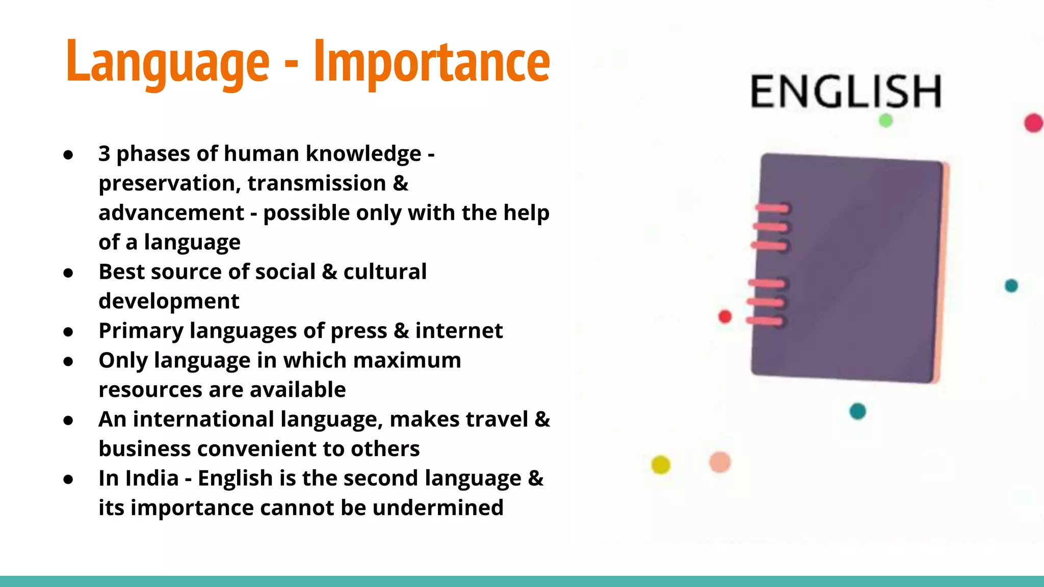 Language - Importance
● 3 phases of human knowledge -
preservation, transmission &
advancement - possible only with the help
of a language
● Best source of social & cultural
development
● Primary languages of press & internet
● Only language in which maximum
resources are available
● An international language, makes travel &
business convenient to others
● In India - English is the second language &
its importance cannot be undermined
 