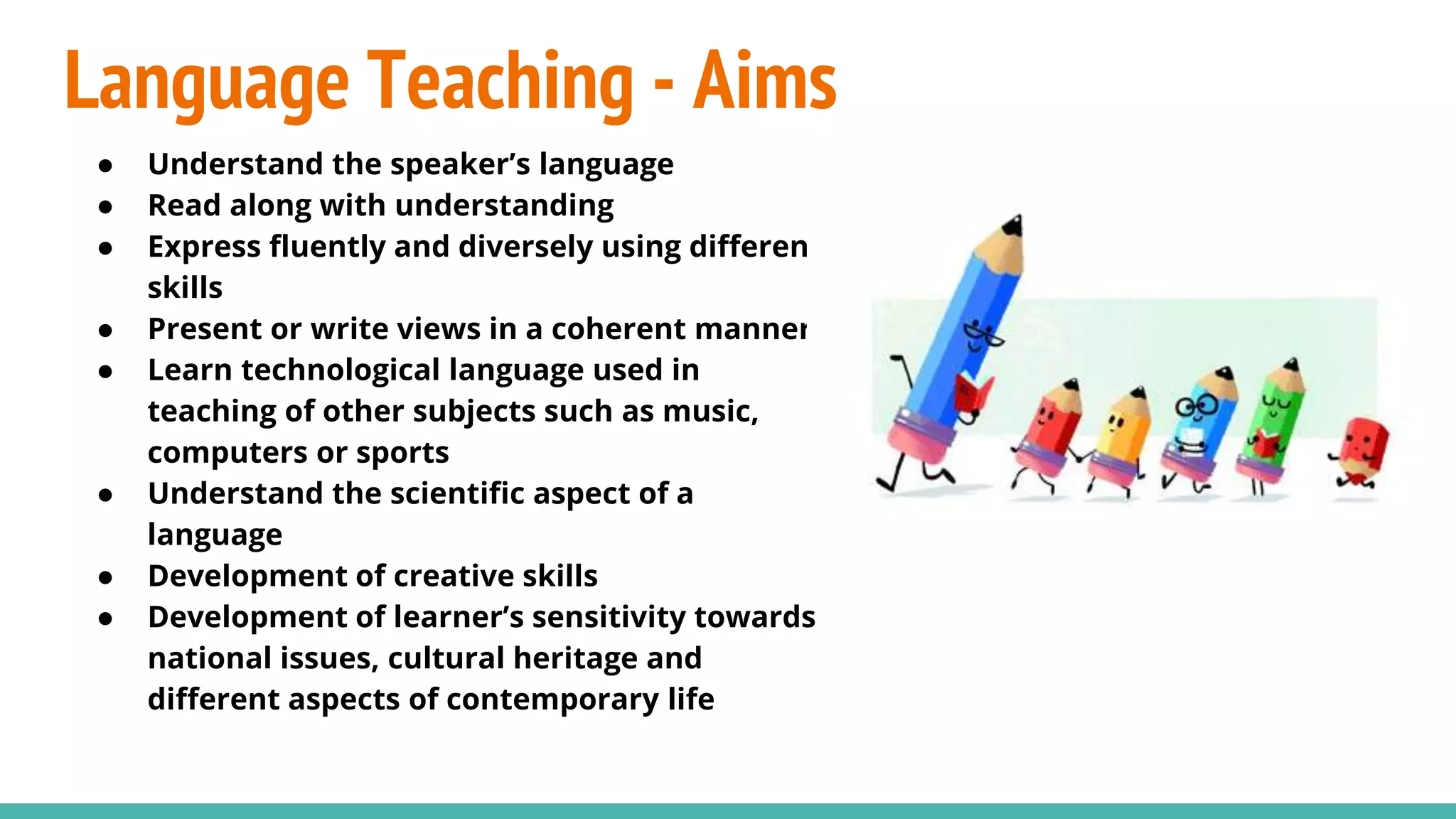 Language Teaching - Aims
● Understand the speaker’s language
● Read along with understanding
● Express fluently and diversely using different
skills
● Present or write views in a coherent manner
● Learn technological language used in
teaching of other subjects such as music,
computers or sports
● Understand the scientific aspect of a
language
● Development of creative skills
● Development of learner’s sensitivity towards
national issues, cultural heritage and
different aspects of contemporary life
 