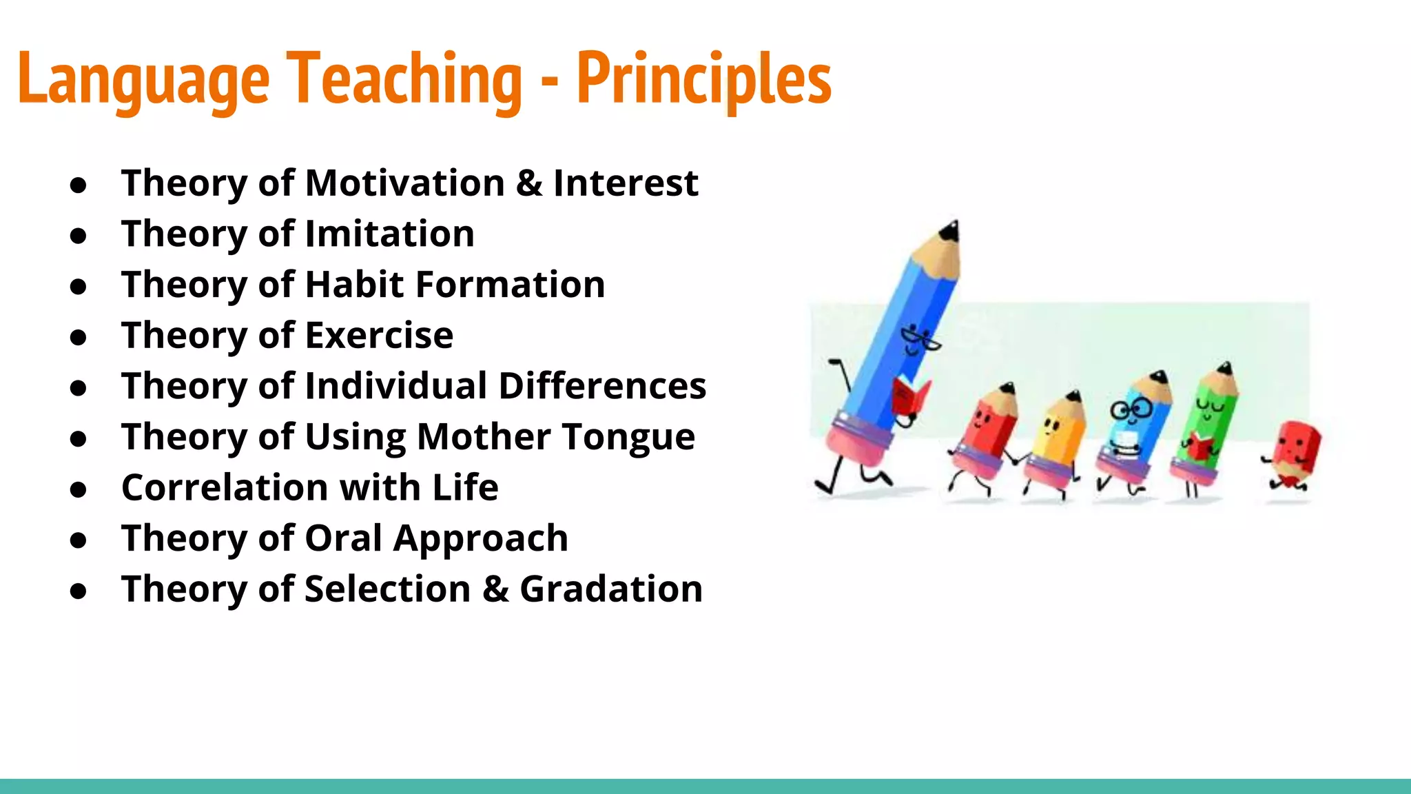 Language Teaching - Principles
● Theory of Motivation & Interest
● Theory of Imitation
● Theory of Habit Formation
● Theory of Exercise
● Theory of Individual Differences
● Theory of Using Mother Tongue
● Correlation with Life
● Theory of Oral Approach
● Theory of Selection & Gradation
 