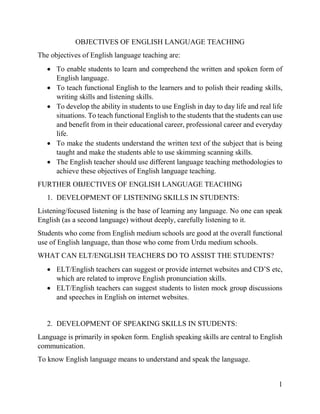 1
OBJECTIVES OF ENGLISH LANGUAGE TEACHING
The objectives of English language teaching are:
 To enable students to learn and comprehend the written and spoken form of
English language.
 To teach functional English to the learners and to polish their reading skills,
writing skills and listening skills.
 To develop the ability in students to use English in day to day life and real life
situations. To teach functional English to the students that the students can use
and benefit from in their educational career, professional career and everyday
life.
 To make the students understand the written text of the subject that is being
taught and make the students able to use skimming scanning skills.
 The English teacher should use different language teaching methodologies to
achieve these objectives of English language teaching.
FURTHER OBJECTIVES OF ENGLISH LANGUAGE TEACHING
1. DEVELOPMENT OF LISTENING SKILLS IN STUDENTS:
Listening/focused listening is the base of learning any language. No one can speak
English (as a second language) without deeply, carefully listening to it.
Students who come from English medium schools are good at the overall functional
use of English language, than those who come from Urdu medium schools.
WHAT CAN ELT/ENGLISH TEACHERS DO TO ASSIST THE STUDENTS?
 ELT/English teachers can suggest or provide internet websites and CD’S etc,
which are related to improve English pronunciation skills.
 ELT/English teachers can suggest students to listen mock group discussions
and speeches in English on internet websites.
2. DEVELOPMENT OF SPEAKING SKILLS IN STUDENTS:
Language is primarily in spoken form. English speaking skills are central to English
communication.
To know English language means to understand and speak the language.
 