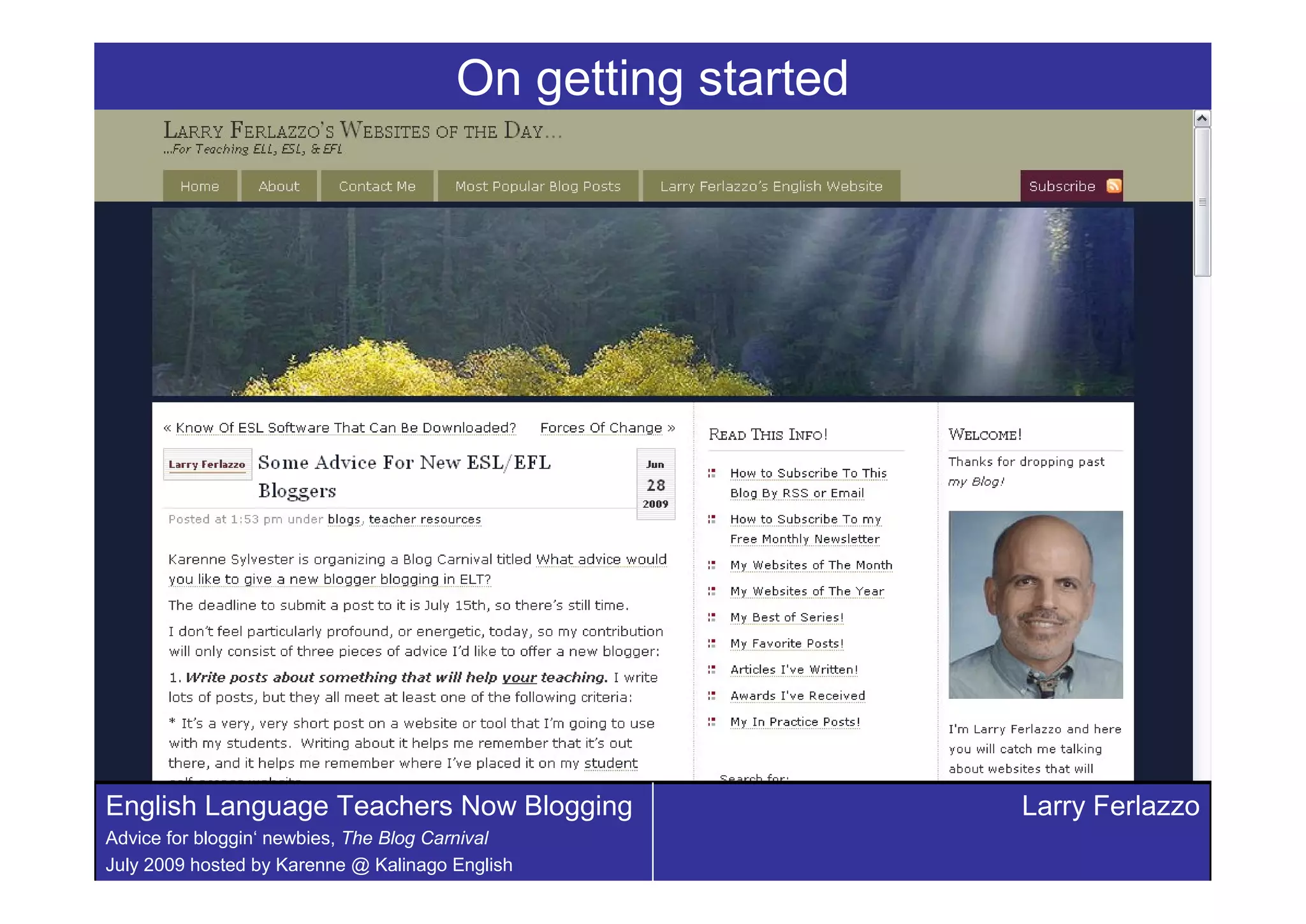 On getting started




English Language Teachers Now Blogging                      Larry Ferlazzo
Advice for bloggin‘ newbies, The Blog Carnival
July 2009 hosted by Karenne @ Kalinago English
 