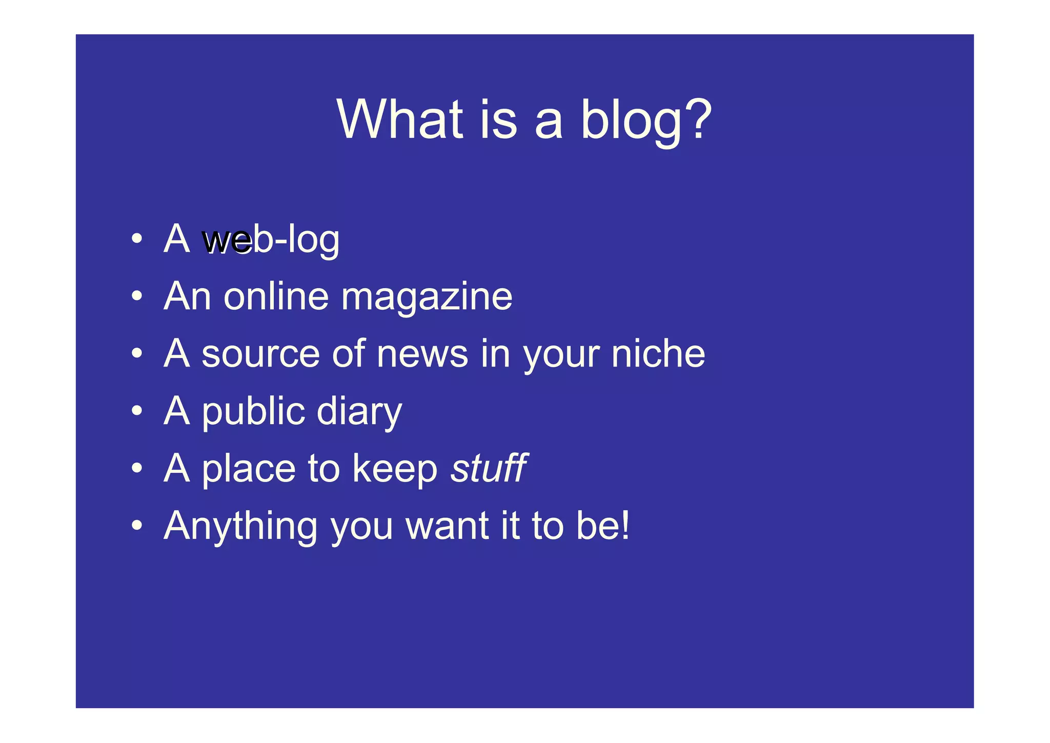 What is a blog?

•   A web-log
      we
•   An online magazine
•   A source of news in your niche
•   A public diary
•   A place to keep stuff
•   Anything you want it to be!
 