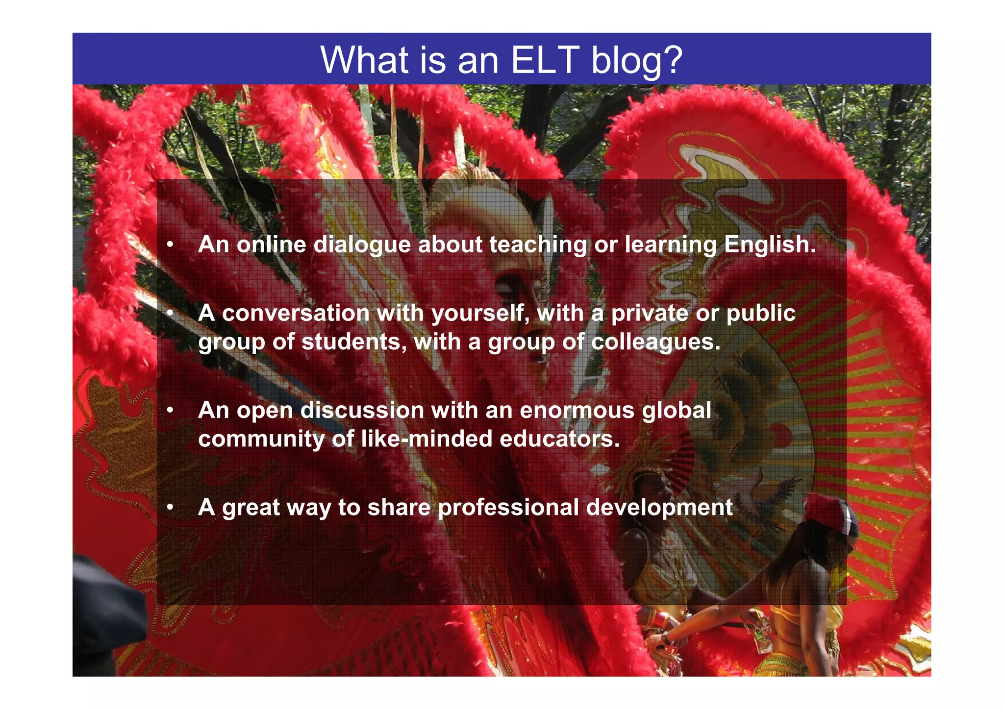 What is an ELT blog?



• An online dialogue about teaching or learning English.

• A conversation with yourself, with a private or public
  group of students, with a group of colleagues.

• An open discussion with an enormous global
  community of like-minded educators.

• A great way to share professional development
 
