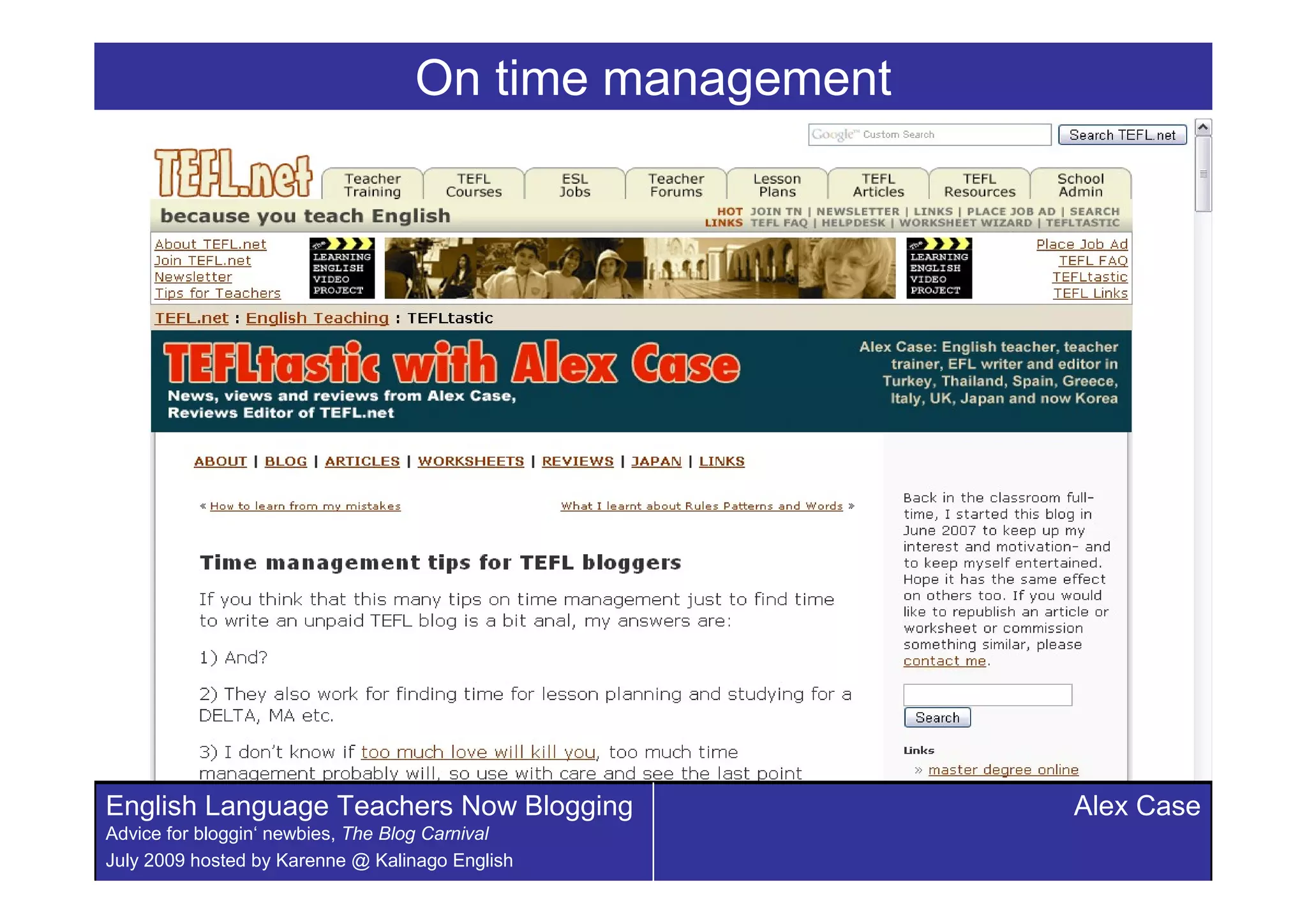 On time management




English Language Teachers Now Blogging                 Alex Case
Advice for bloggin‘ newbies, The Blog Carnival
July 2009 hosted by Karenne @ Kalinago English
 