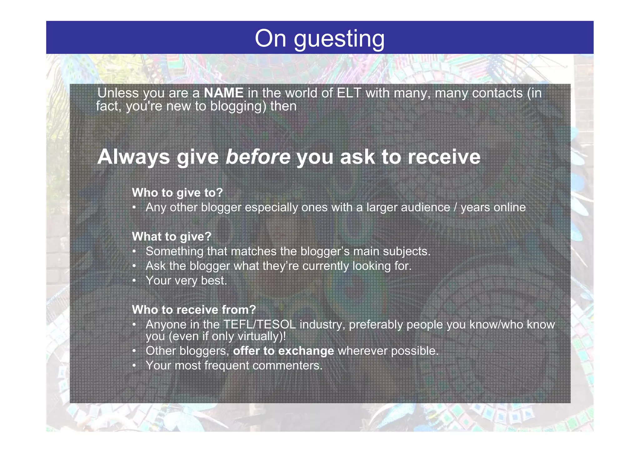 On guesting

Unless you are a NAME in the world of ELT with many, many contacts (in
fact, you're new to blogging) then


Always give before you ask to receive
     Who to give to?
     • Any other blogger especially ones with a larger audience / years online

     What to give?
     • Something that matches the blogger’s main subjects.
     • Ask the blogger what they’re currently looking for.
     • Your very best.

     Who to receive from?
     • Anyone in the TEFL/TESOL industry, preferably people you know/who know
       you (even if only virtually)!
     • Other bloggers, offer to exchange wherever possible.
     • Your most frequent commenters.
 