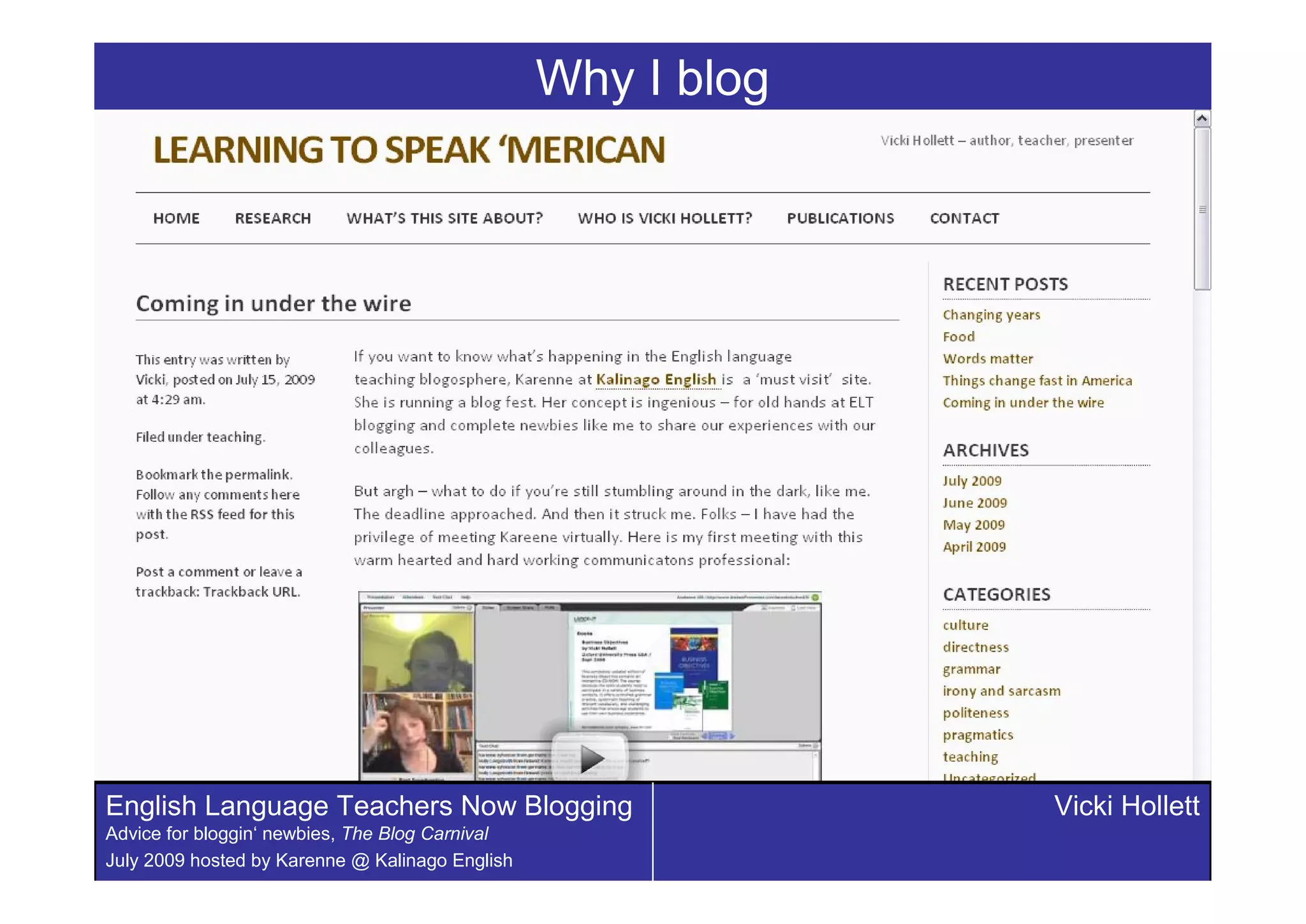 Why I blog




English Language Teachers Now Blogging                        Vicki Hollett
Advice for bloggin‘ newbies, The Blog Carnival
July 2009 hosted by Karenne @ Kalinago English
 