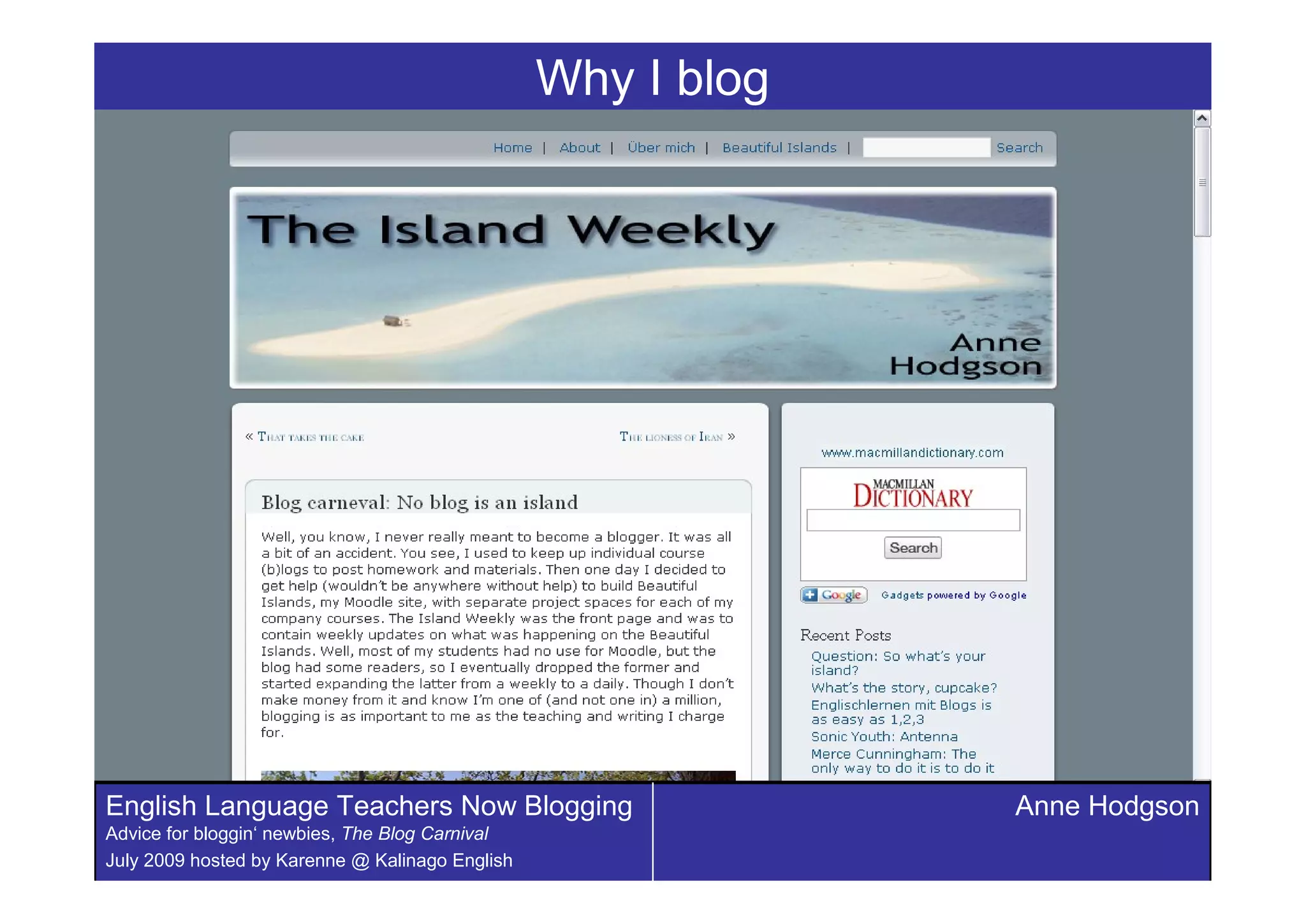Why I blog




English Language Teachers Now Blogging                        Anne Hodgson
Advice for bloggin‘ newbies, The Blog Carnival
July 2009 hosted by Karenne @ Kalinago English
 