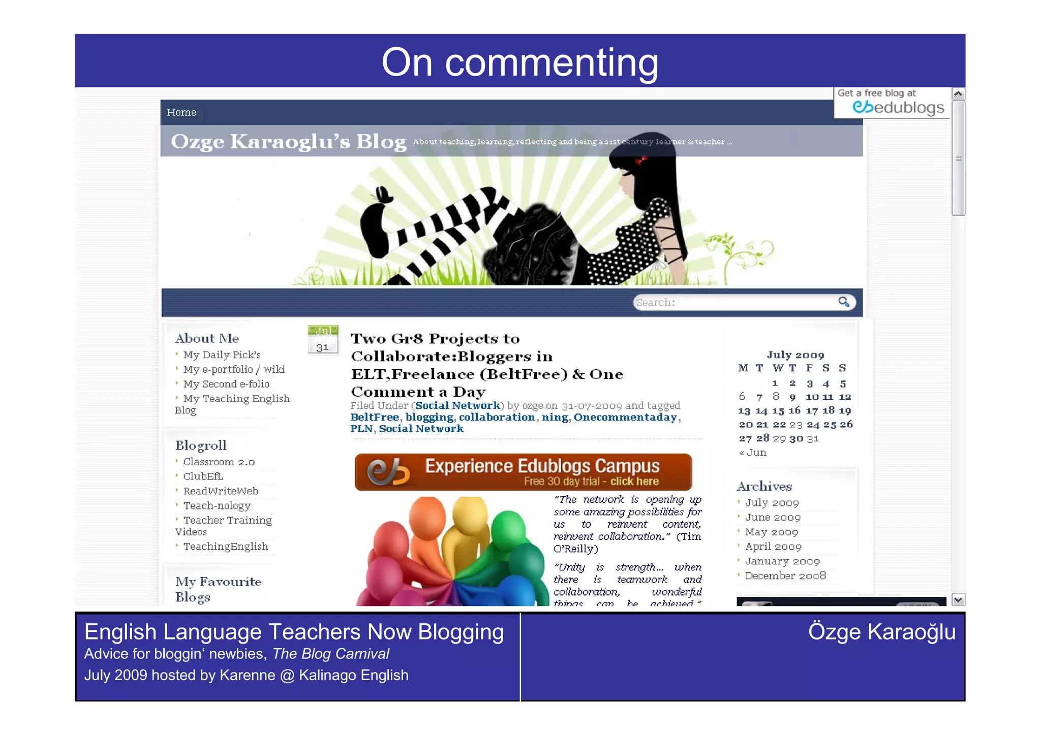 On commenting




English Language Teachers Now Blogging                    Özge Karaoðlu
Advice for bloggin‘ newbies, The Blog Carnival
July 2009 hosted by Karenne @ Kalinago English
 