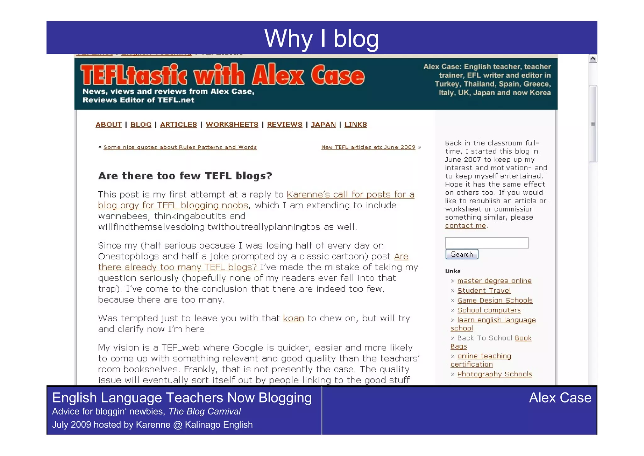 Why I blog




English Language Teachers Now Blogging                        Alex Case
Advice for bloggin‘ newbies, The Blog Carnival
July 2009 hosted by Karenne @ Kalinago English
 
