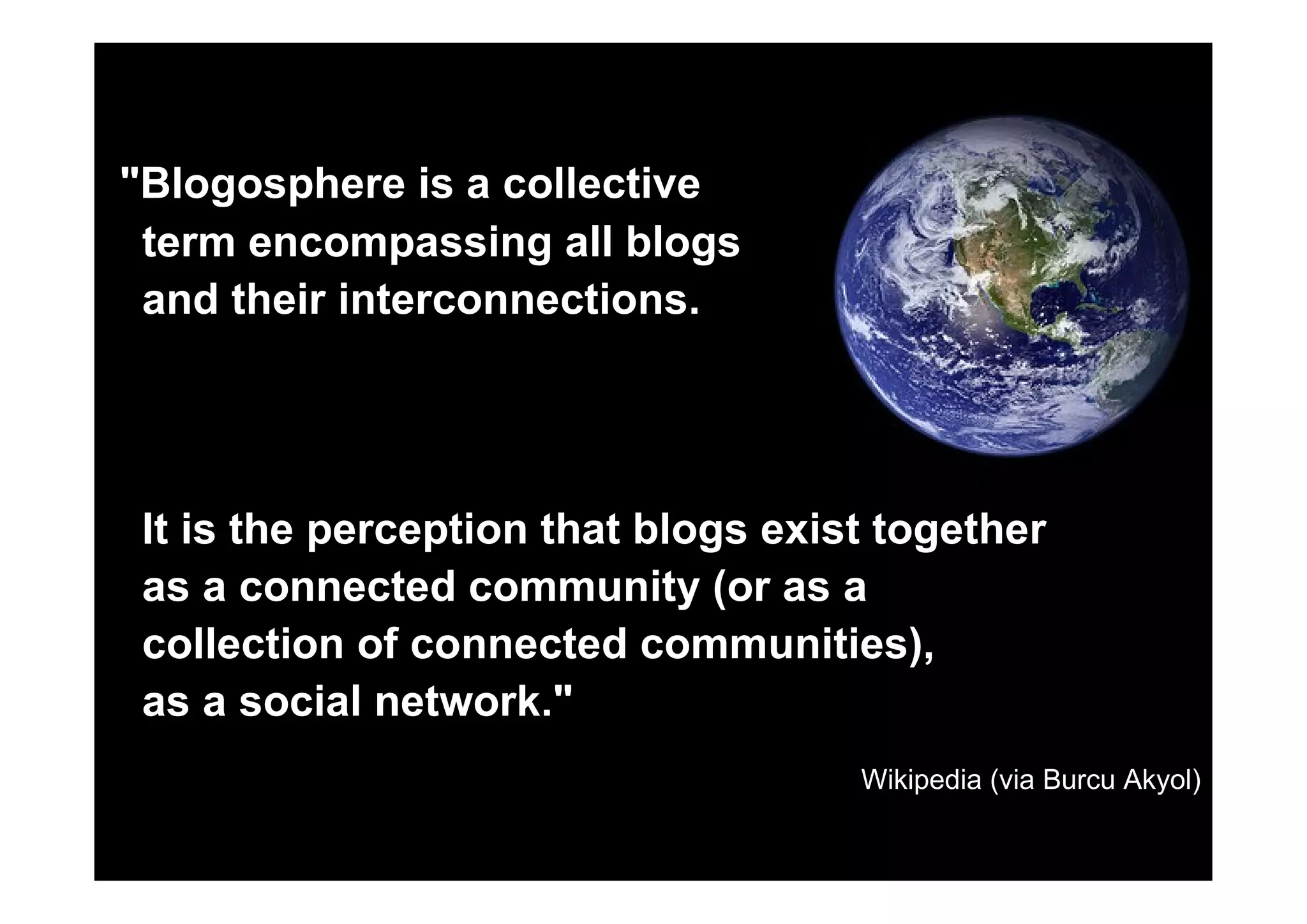 Blogosphere is a collective
 term encompassing all blogs
 and their interconnections.




 It is the perception that blogs exist together
 as a connected community (or as a
 collection of connected communities),
 as a social network.
                                     Wikipedia (via Burcu Akyol)
 