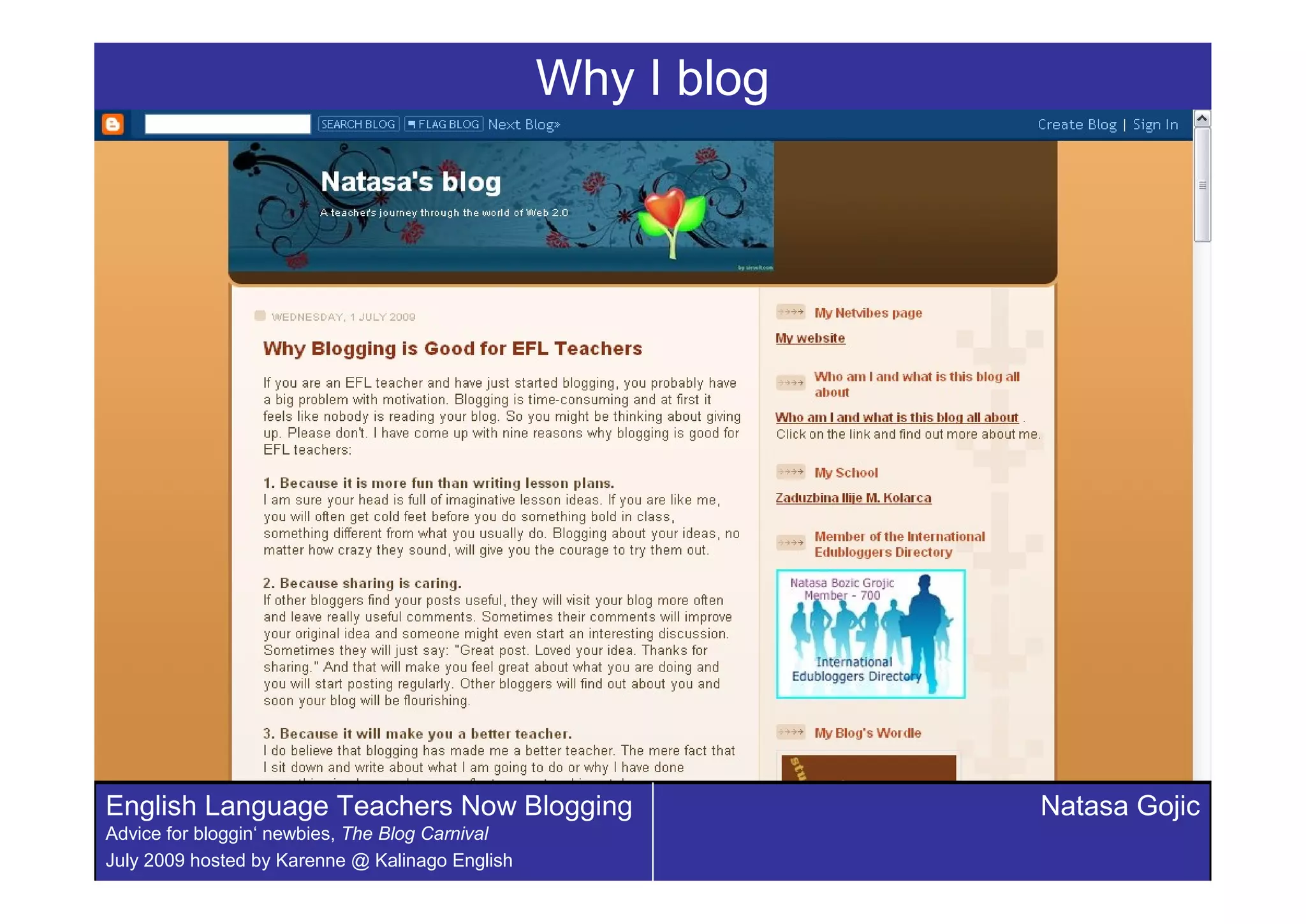 Why I blog




English Language Teachers Now Blogging                        Natasa Gojic
Advice for bloggin‘ newbies, The Blog Carnival
July 2009 hosted by Karenne @ Kalinago English
 