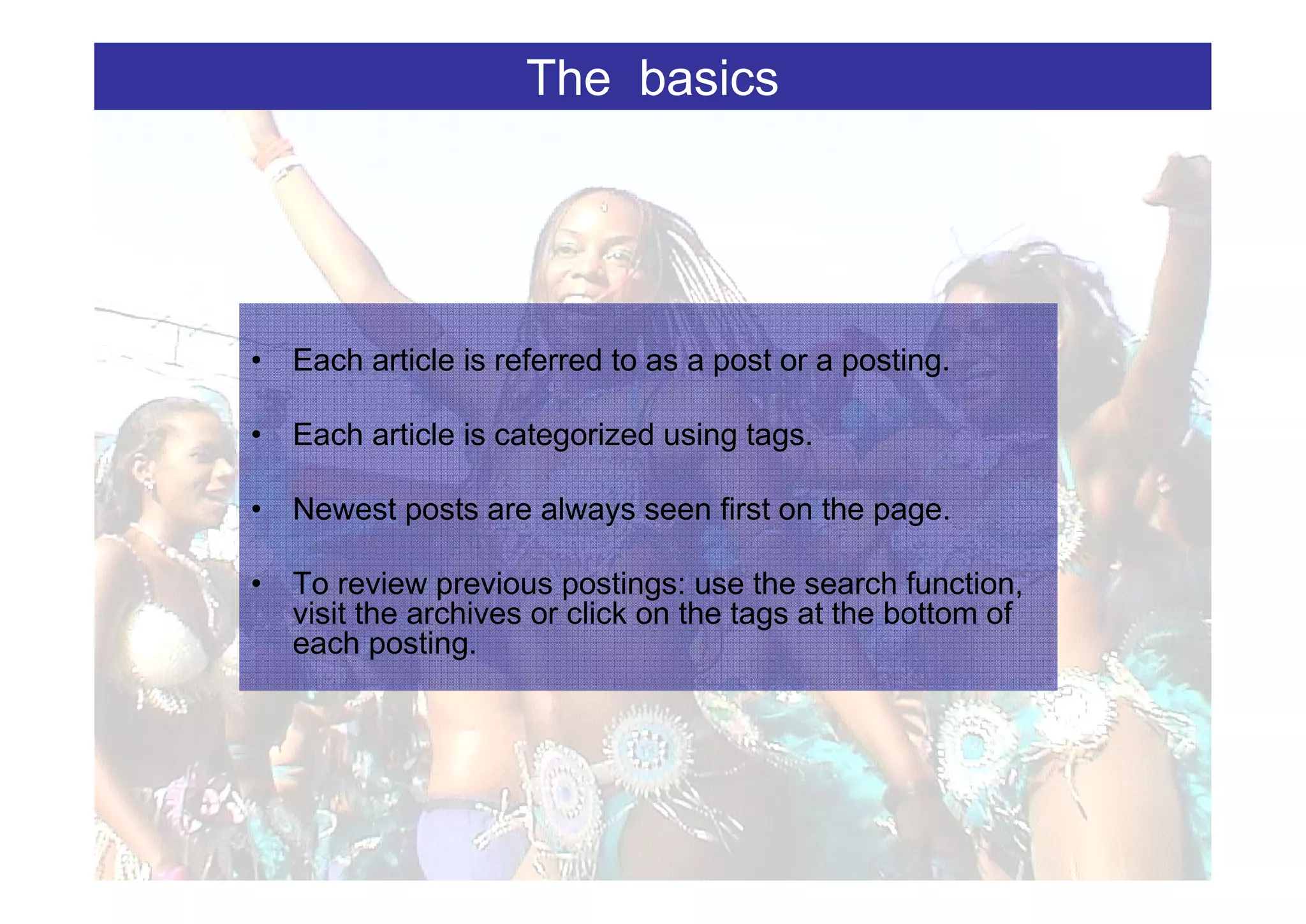 The basics




• Each article is referred to as a post or a posting.

• Each article is categorized using tags.

• Newest posts are always seen first on the page.

• To review previous postings: use the search function,
  visit the archives or click on the tags at the bottom of
  each posting.
 