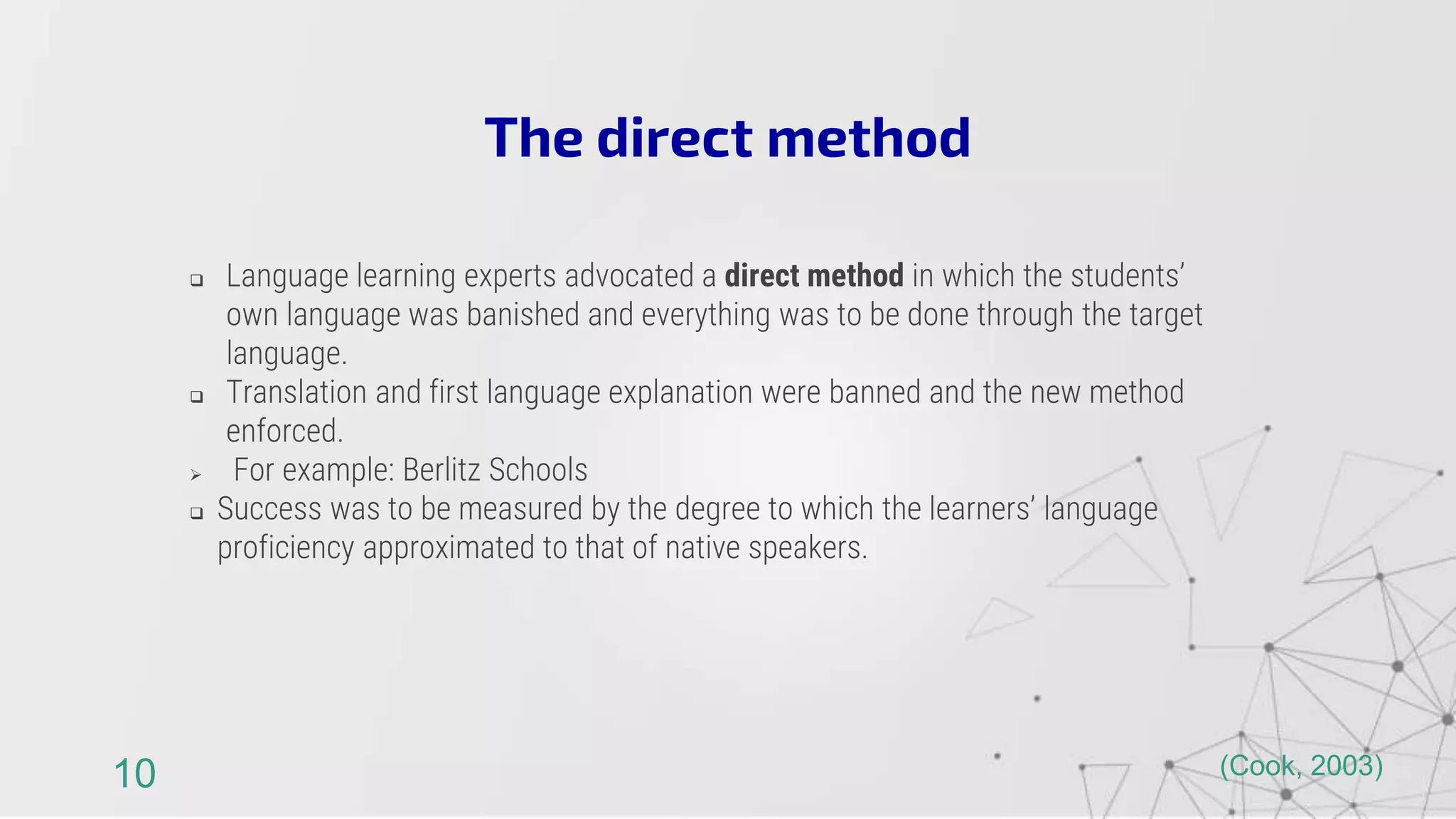  Language learning experts advocated a direct method in which the students’
own language was banished and everything was to be done through the target
language.
 Translation and first language explanation were banned and the new method
enforced.
 For example: Berlitz Schools
 Success was to be measured by the degree to which the learners’ language
proficiency approximated to that of native speakers.
The direct method
10 (Cook, 2003)
 