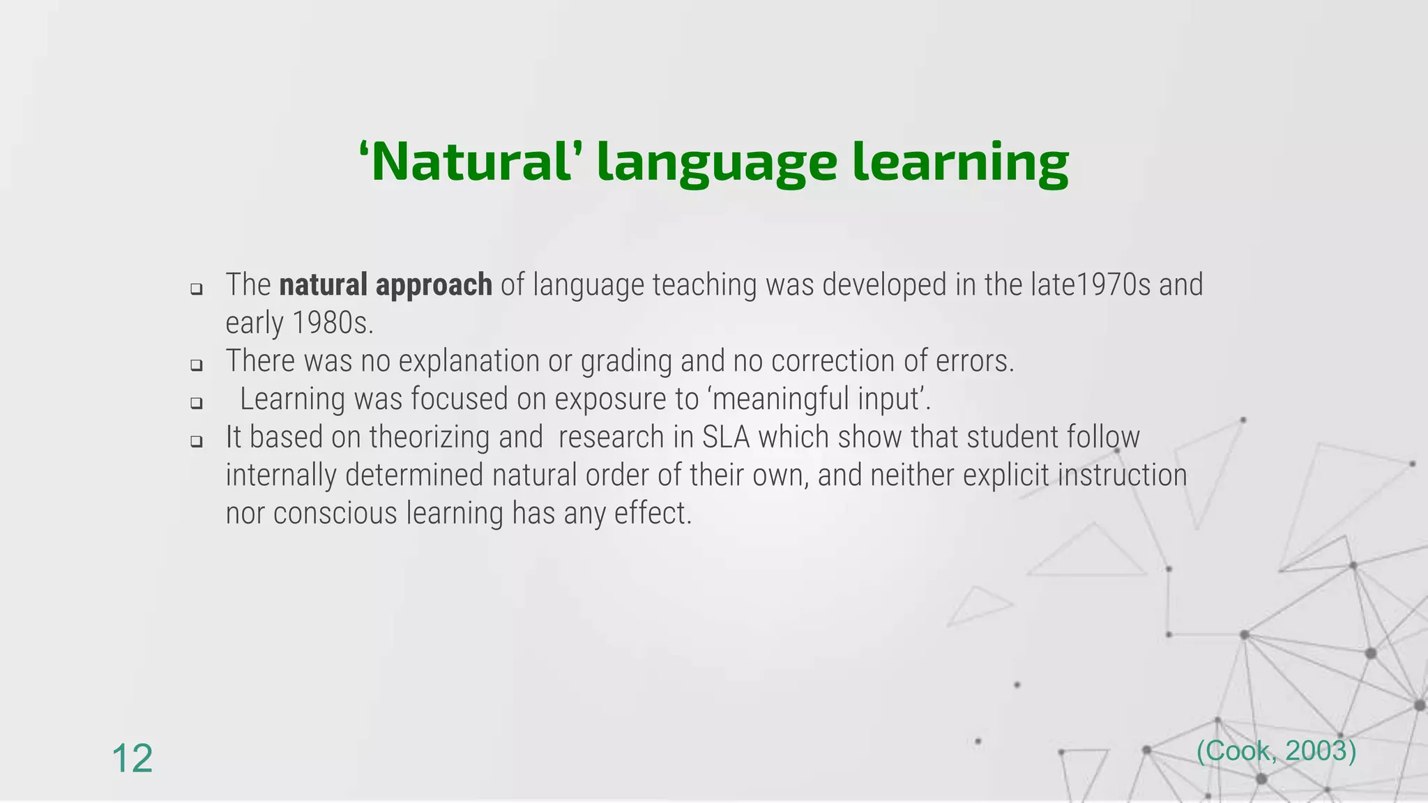  The natural approach of language teaching was developed in the late1970s and
early 1980s.
 There was no explanation or grading and no correction of errors.
 Learning was focused on exposure to ‘meaningful input’.
 It based on theorizing and research in SLA which show that student follow
internally determined natural order of their own, and neither explicit instruction
nor conscious learning has any effect.
‘Natural’ language learning
12 (Cook, 2003)
 