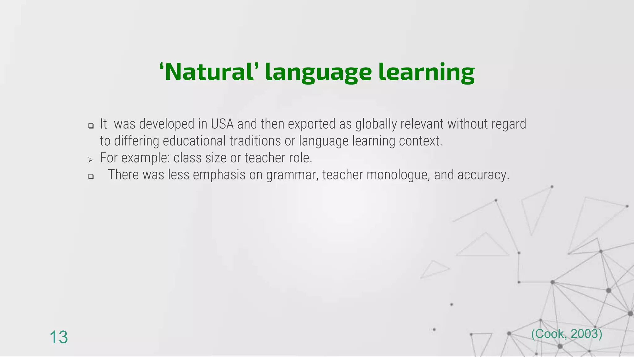  It was developed in USA and then exported as globally relevant without regard
to differing educational traditions or language learning context.
 For example: class size or teacher role.
 There was less emphasis on grammar, teacher monologue, and accuracy.
‘Natural’ language learning
13 (Cook, 2003)
 
