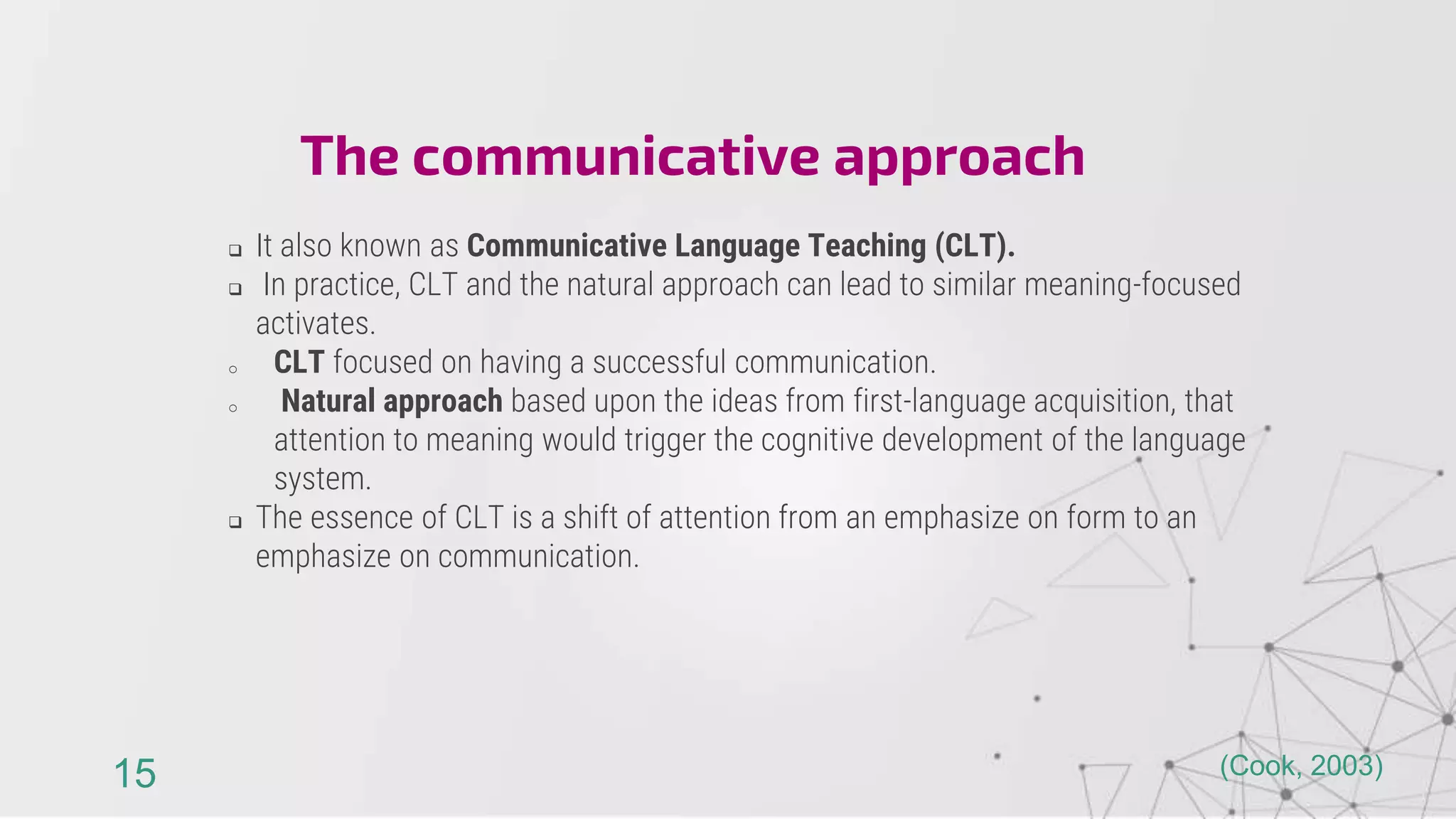  It also known as Communicative Language Teaching (CLT).
 In practice, CLT and the natural approach can lead to similar meaning-focused
activates.
o CLT focused on having a successful communication.
o Natural approach based upon the ideas from first-language acquisition, that
attention to meaning would trigger the cognitive development of the language
system.
 The essence of CLT is a shift of attention from an emphasize on form to an
emphasize on communication.
The communicative approach
15 (Cook, 2003)
 