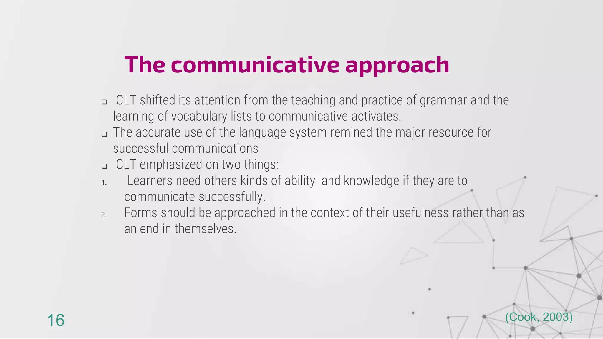  CLT shifted its attention from the teaching and practice of grammar and the
learning of vocabulary lists to communicative activates.
 The accurate use of the language system remined the major resource for
successful communications
 CLT emphasized on two things:
1. Learners need others kinds of ability and knowledge if they are to
communicate successfully.
2. Forms should be approached in the context of their usefulness rather than as
an end in themselves.
The communicative approach
16 (Cook, 2003)
 