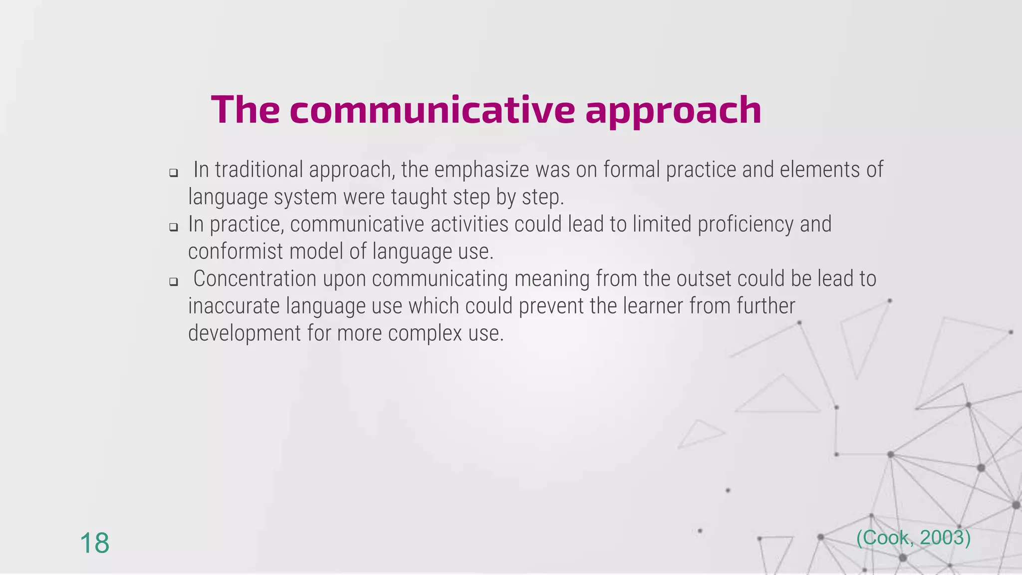  In traditional approach, the emphasize was on formal practice and elements of
language system were taught step by step.
 In practice, communicative activities could lead to limited proficiency and
conformist model of language use.
 Concentration upon communicating meaning from the outset could be lead to
inaccurate language use which could prevent the learner from further
development for more complex use.
The communicative approach
18 (Cook, 2003)
 