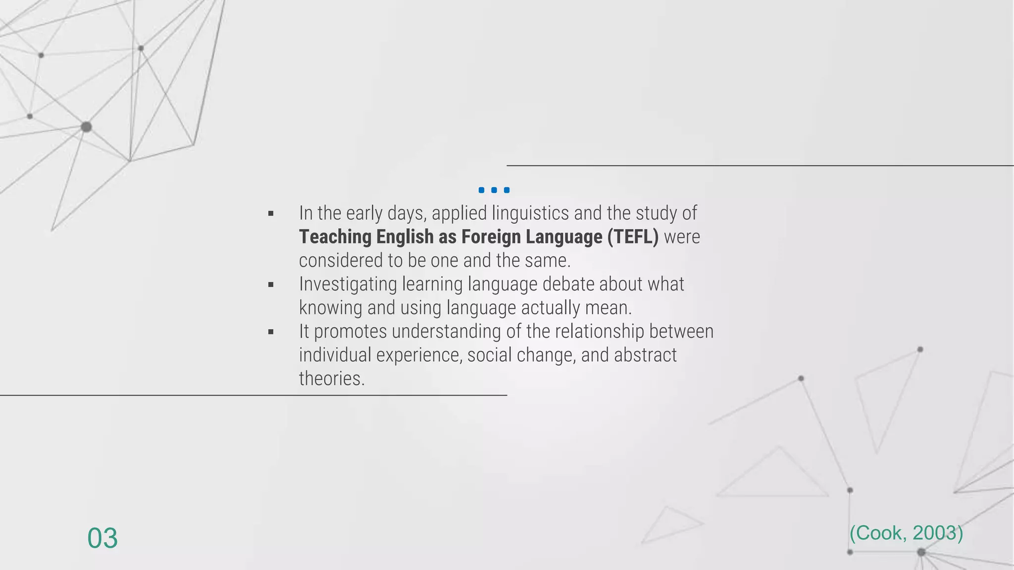 In the early days, applied linguistics and the study of
Teaching English as Foreign Language (TEFL) were
considered to be one and the same.
 Investigating learning language debate about what
knowing and using language actually mean.
 It promotes understanding of the relationship between
individual experience, social change, and abstract
theories.
…
(Cook, 2003)
03
 