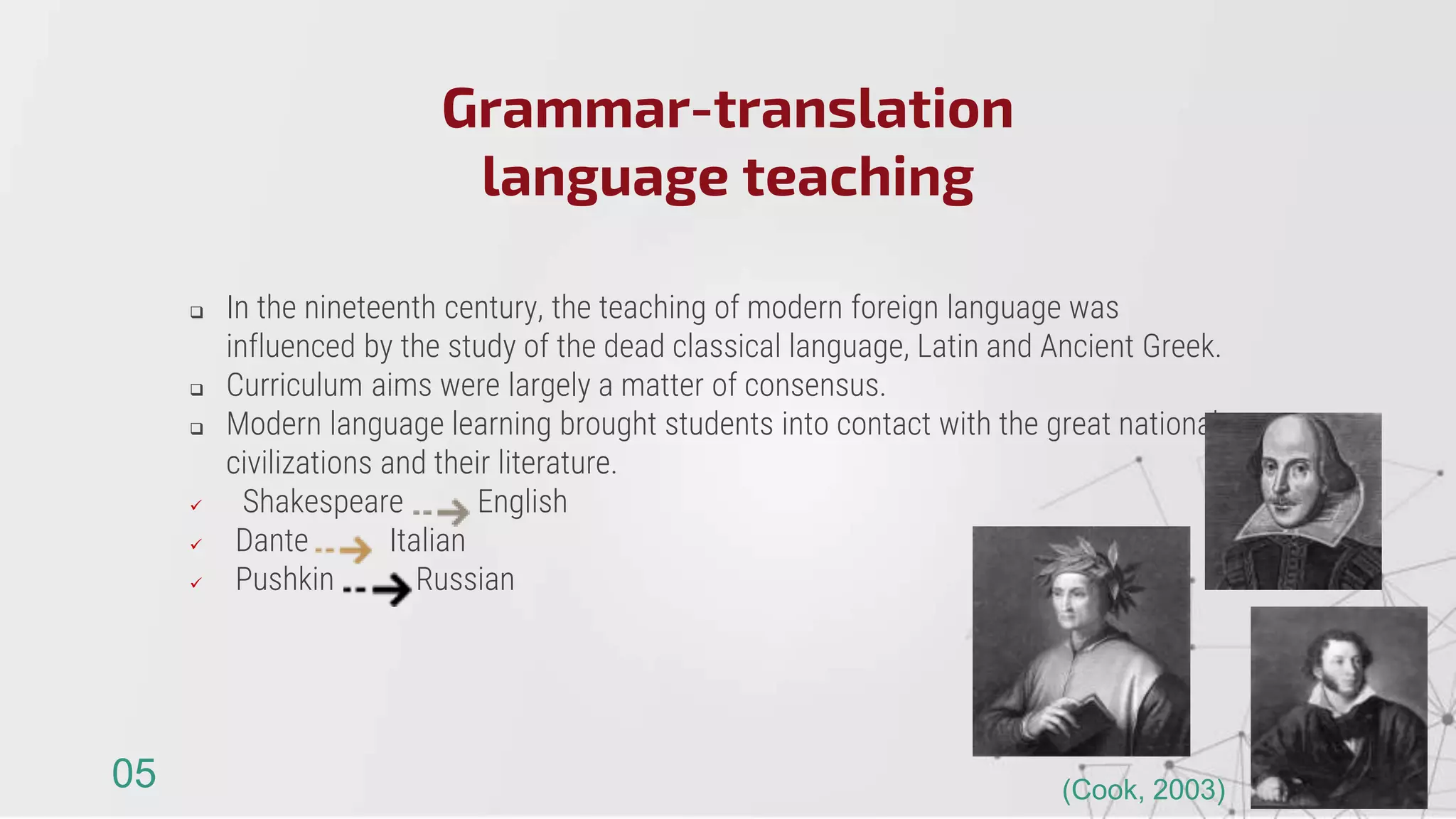  In the nineteenth century, the teaching of modern foreign language was
influenced by the study of the dead classical language, Latin and Ancient Greek.
 Curriculum aims were largely a matter of consensus.
 Modern language learning brought students into contact with the great national
civilizations and their literature.
 Shakespeare English
 Dante Italian
 Pushkin Russian
Grammar-translation
language teaching
05 (Cook, 2003)
 