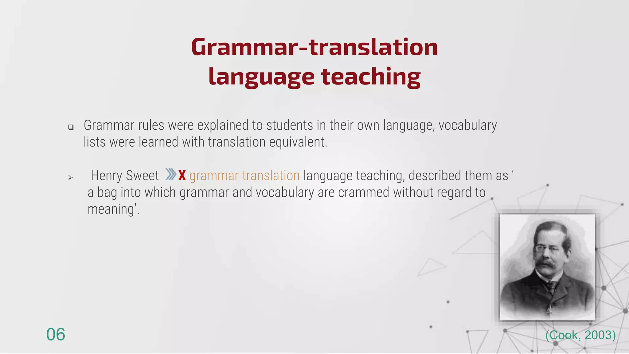  Grammar rules were explained to students in their own language, vocabulary
lists were learned with translation equivalent.
 Henry Sweet X grammar translation language teaching, described them as ‘
a bag into which grammar and vocabulary are crammed without regard to
meaning’.
Grammar-translation
language teaching
06 (Cook, 2003)
 
