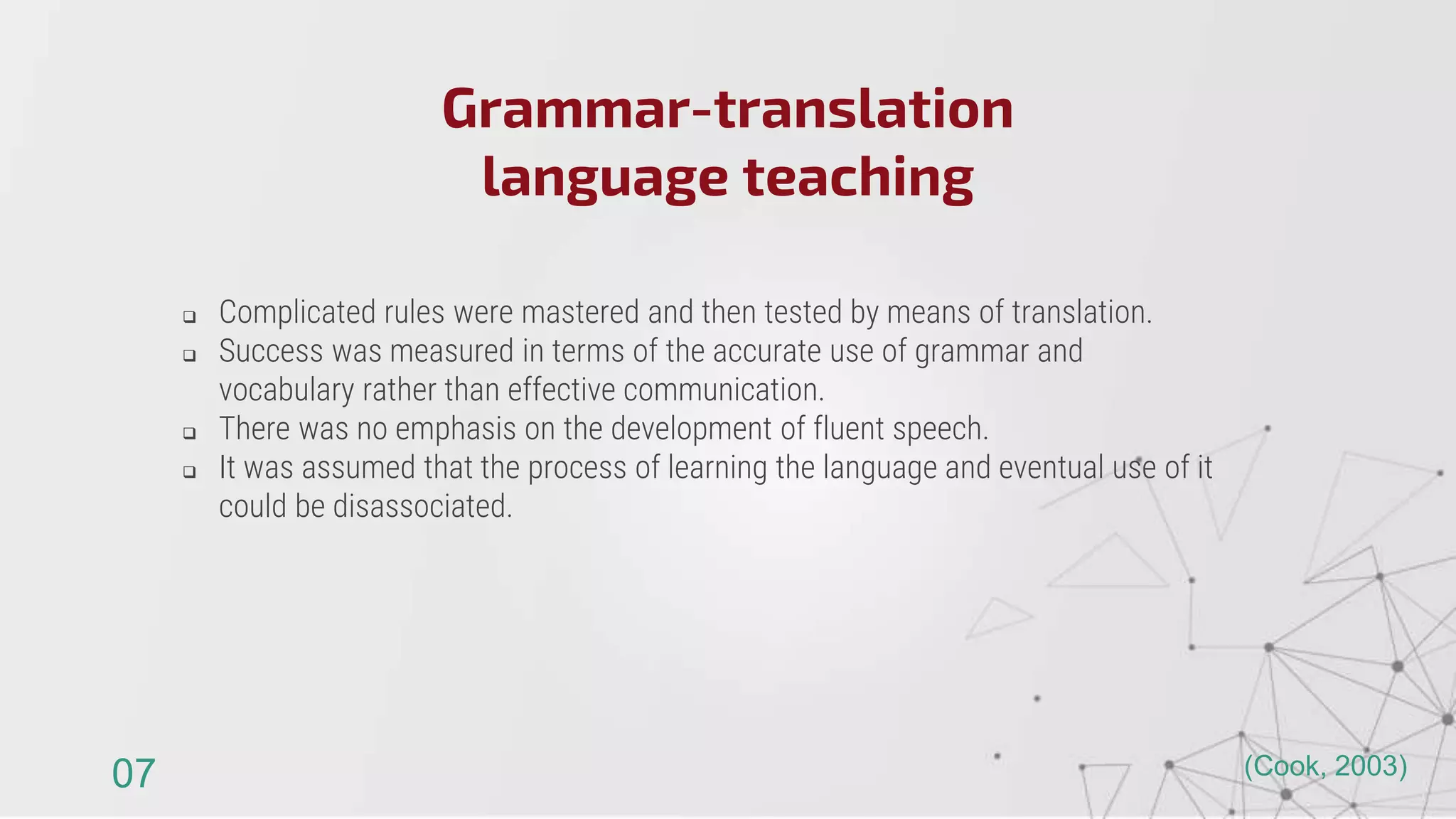  Complicated rules were mastered and then tested by means of translation.
 Success was measured in terms of the accurate use of grammar and
vocabulary rather than effective communication.
 There was no emphasis on the development of fluent speech.
 It was assumed that the process of learning the language and eventual use of it
could be disassociated.
Grammar-translation
language teaching
07 (Cook, 2003)
 