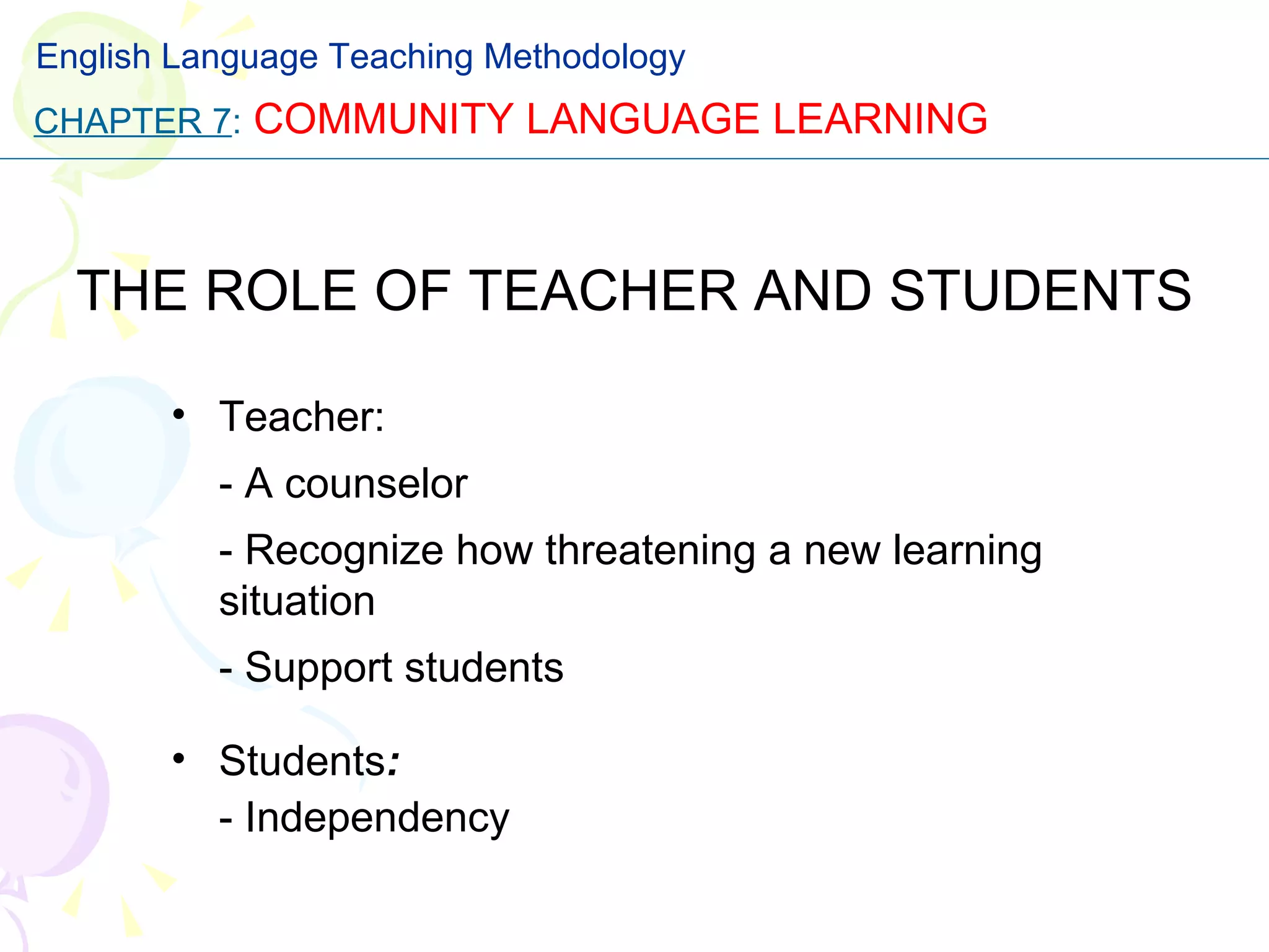 THE ROLE OF TEACHER AND STUDENTS Teacher: - A counselor - Recognize how threatening a new learning situation - Support students Students : - Independency CHAPTER 7 :   COMMUNITY LANGUAGE LEARNING English Language Teaching Methodology 