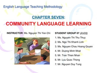 English Language Teaching Methodology CHAPTER SEVEN : COMMUNITY LANGUAGE LEARNING STUDENT GROUP 07  (AV05) 1. Ms. Nguyen Thi Thu Thuy 2. Ms. Ngo Thi Khanh Linh 3. Ms. Nguyen Chau Hoang Quyen 4. Mr. Duong Minh Nhat 5. Mr. Tran Thien Nhan 6. Mr. Luu Quoc Thong 7. Mr. Nguyen Duy Tung INSTRUCTOR : Ms. Nguyen Thi Yen Chi 