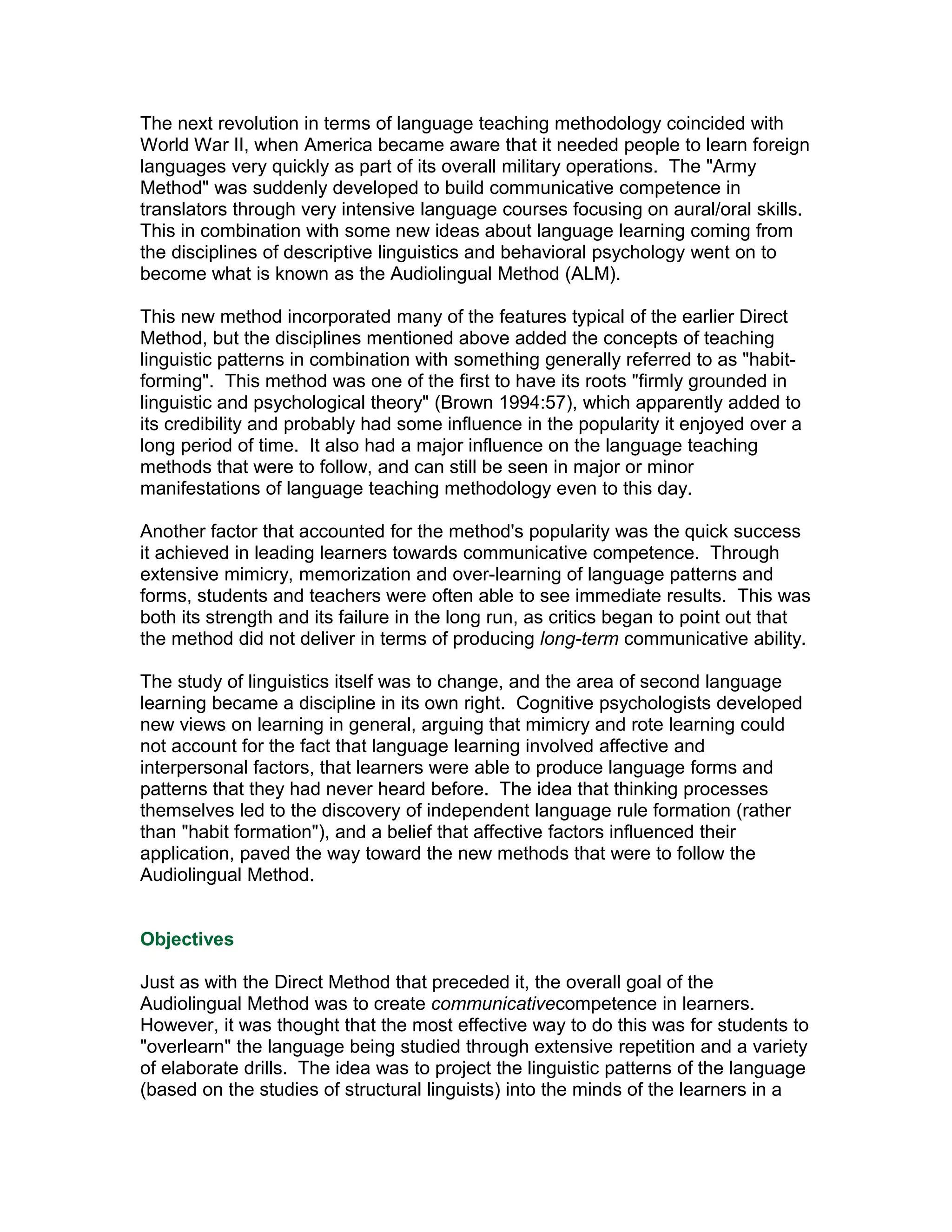 The next revolution in terms of language teaching methodology coincided with
World War II, when America became aware that it needed people to learn foreign
languages very quickly as part of its overall military operations. The "Army
Method" was suddenly developed to build communicative competence in
translators through very intensive language courses focusing on aural/oral skills.
This in combination with some new ideas about language learning coming from
the disciplines of descriptive linguistics and behavioral psychology went on to
become what is known as the Audiolingual Method (ALM).

This new method incorporated many of the features typical of the earlier Direct
Method, but the disciplines mentioned above added the concepts of teaching
linguistic patterns in combination with something generally referred to as "habit-
forming". This method was one of the first to have its roots "firmly grounded in
linguistic and psychological theory" (Brown 1994:57), which apparently added to
its credibility and probably had some influence in the popularity it enjoyed over a
long period of time. It also had a major influence on the language teaching
methods that were to follow, and can still be seen in major or minor
manifestations of language teaching methodology even to this day.

Another factor that accounted for the method's popularity was the quick success
it achieved in leading learners towards communicative competence. Through
extensive mimicry, memorization and over-learning of language patterns and
forms, students and teachers were often able to see immediate results. This was
both its strength and its failure in the long run, as critics began to point out that
the method did not deliver in terms of producing long-term communicative ability.

The study of linguistics itself was to change, and the area of second language
learning became a discipline in its own right. Cognitive psychologists developed
new views on learning in general, arguing that mimicry and rote learning could
not account for the fact that language learning involved affective and
interpersonal factors, that learners were able to produce language forms and
patterns that they had never heard before. The idea that thinking processes
themselves led to the discovery of independent language rule formation (rather
than "habit formation"), and a belief that affective factors influenced their
application, paved the way toward the new methods that were to follow the
Audiolingual Method.


Objectives

Just as with the Direct Method that preceded it, the overall goal of the
Audiolingual Method was to create communicativecompetence in learners.
However, it was thought that the most effective way to do this was for students to
"overlearn" the language being studied through extensive repetition and a variety
of elaborate drills. The idea was to project the linguistic patterns of the language
(based on the studies of structural linguists) into the minds of the learners in a
 