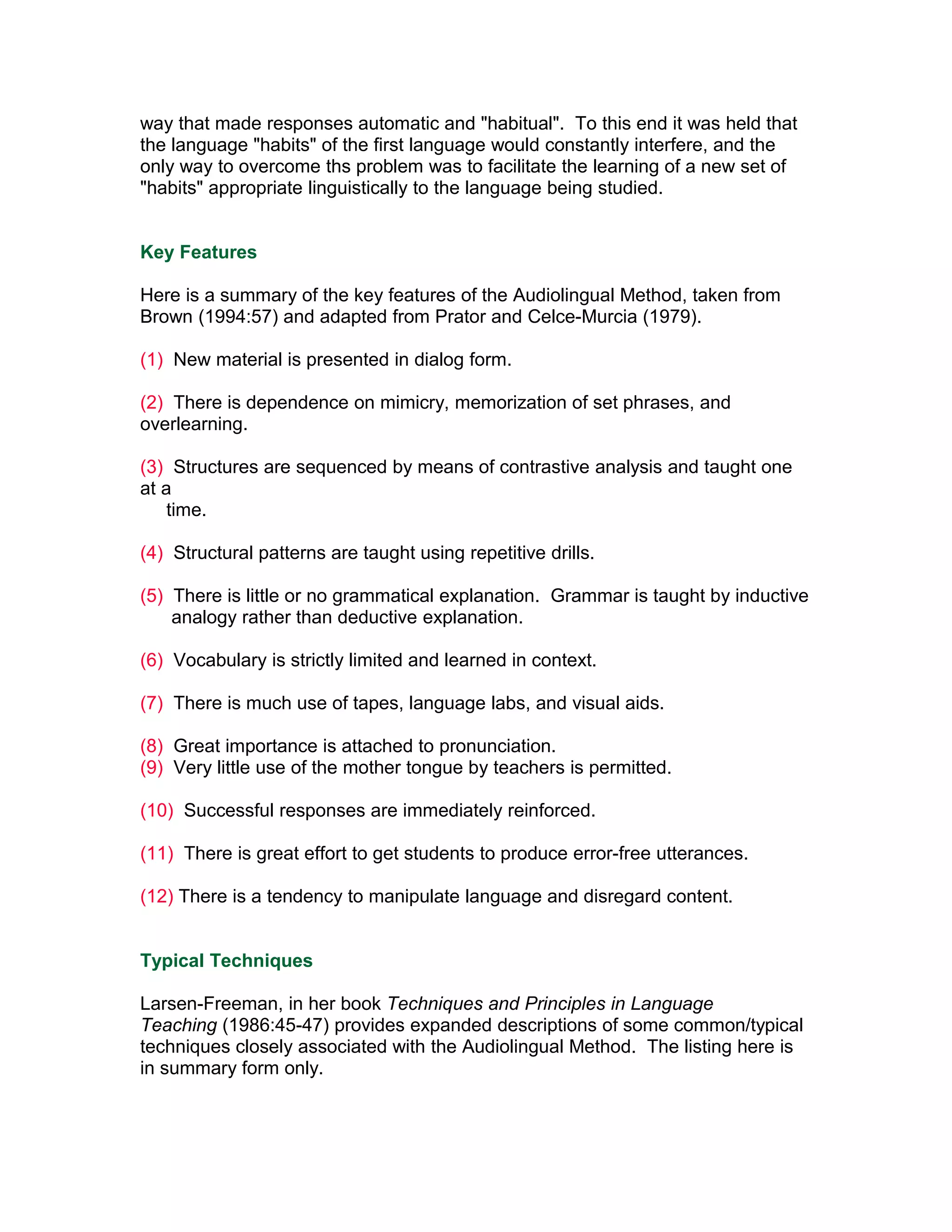 way that made responses automatic and "habitual". To this end it was held that
the language "habits" of the first language would constantly interfere, and the
only way to overcome ths problem was to facilitate the learning of a new set of
"habits" appropriate linguistically to the language being studied.


Key Features

Here is a summary of the key features of the Audiolingual Method, taken from
Brown (1994:57) and adapted from Prator and Celce-Murcia (1979).

(1) New material is presented in dialog form.

(2) There is dependence on mimicry, memorization of set phrases, and
overlearning.

(3) Structures are sequenced by means of contrastive analysis and taught one
at a
    time.

(4) Structural patterns are taught using repetitive drills.

(5) There is little or no grammatical explanation. Grammar is taught by inductive
    analogy rather than deductive explanation.

(6) Vocabulary is strictly limited and learned in context.

(7) There is much use of tapes, language labs, and visual aids.

(8) Great importance is attached to pronunciation.
(9) Very little use of the mother tongue by teachers is permitted.

(10) Successful responses are immediately reinforced.

(11) There is great effort to get students to produce error-free utterances.

(12) There is a tendency to manipulate language and disregard content.


Typical Techniques

Larsen-Freeman, in her book Techniques and Principles in Language
Teaching (1986:45-47) provides expanded descriptions of some common/typical
techniques closely associated with the Audiolingual Method. The listing here is
in summary form only.
 