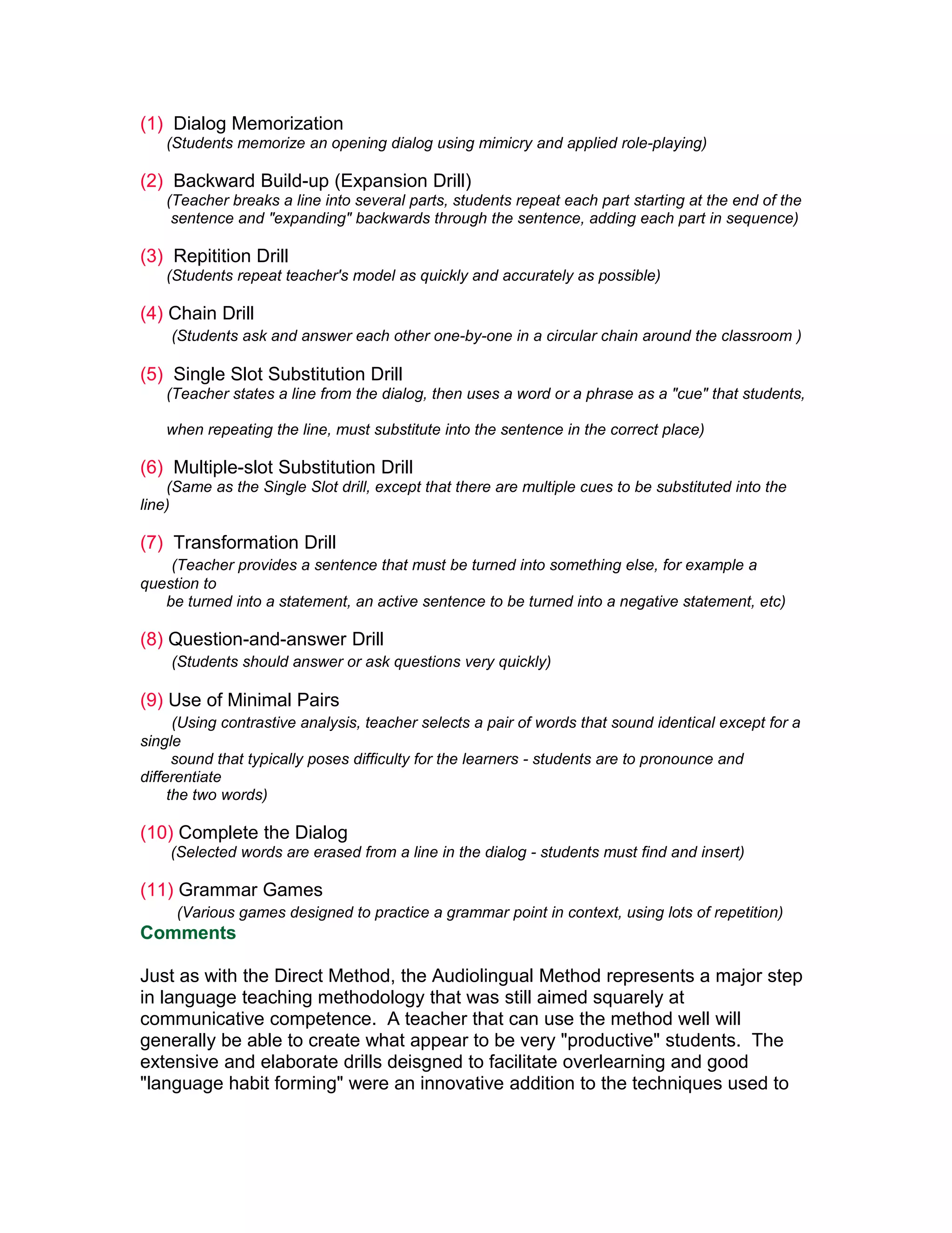 (1) Dialog Memorization
   (Students memorize an opening dialog using mimicry and applied role-playing)

(2) Backward Build-up (Expansion Drill)
   (Teacher breaks a line into several parts, students repeat each part starting at the end of the
    sentence and "expanding" backwards through the sentence, adding each part in sequence)

(3) Repitition Drill
   (Students repeat teacher's model as quickly and accurately as possible)

(4) Chain Drill
    (Students ask and answer each other one-by-one in a circular chain around the classroom )

(5) Single Slot Substitution Drill
   (Teacher states a line from the dialog, then uses a word or a phrase as a "cue" that students,

   when repeating the line, must substitute into the sentence in the correct place)

(6) Multiple-slot Substitution Drill
    (Same as the Single Slot drill, except that there are multiple cues to be substituted into the
line)

(7) Transformation Drill
    (Teacher provides a sentence that must be turned into something else, for example a
question to
   be turned into a statement, an active sentence to be turned into a negative statement, etc)

(8) Question-and-answer Drill
    (Students should answer or ask questions very quickly)

(9) Use of Minimal Pairs
      (Using contrastive analysis, teacher selects a pair of words that sound identical except for a
single
      sound that typically poses difficulty for the learners - students are to pronounce and
differentiate
     the two words)

(10) Complete the Dialog
    (Selected words are erased from a line in the dialog - students must find and insert)

(11) Grammar Games
     (Various games designed to practice a grammar point in context, using lots of repetition)
Comments

Just as with the Direct Method, the Audiolingual Method represents a major step
in language teaching methodology that was still aimed squarely at
communicative competence. A teacher that can use the method well will
generally be able to create what appear to be very "productive" students. The
extensive and elaborate drills deisgned to facilitate overlearning and good
"language habit forming" were an innovative addition to the techniques used to
 