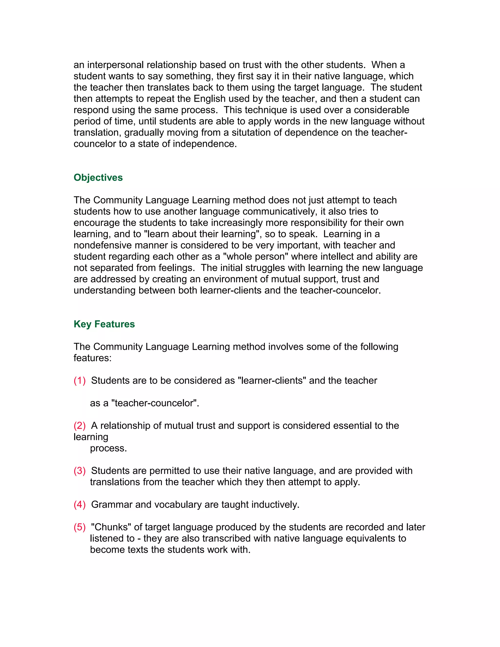 an interpersonal relationship based on trust with the other students. When a
student wants to say something, they first say it in their native language, which
the teacher then translates back to them using the target language. The student
then attempts to repeat the English used by the teacher, and then a student can
respond using the same process. This technique is used over a considerable
period of time, until students are able to apply words in the new language without
translation, gradually moving from a situtation of dependence on the teacher-
councelor to a state of independence.


Objectives

The Community Language Learning method does not just attempt to teach
students how to use another language communicatively, it also tries to
encourage the students to take increasingly more responsibility for their own
learning, and to "learn about their learning", so to speak. Learning in a
nondefensive manner is considered to be very important, with teacher and
student regarding each other as a "whole person" where intellect and ability are
not separated from feelings. The initial struggles with learning the new language
are addressed by creating an environment of mutual support, trust and
understanding between both learner-clients and the teacher-councelor.


Key Features

The Community Language Learning method involves some of the following
features:

(1) Students are to be considered as "learner-clients" and the teacher

   as a "teacher-councelor".

(2) A relationship of mutual trust and support is considered essential to the
learning
    process.

(3) Students are permitted to use their native language, and are provided with
    translations from the teacher which they then attempt to apply.

(4) Grammar and vocabulary are taught inductively.

(5) "Chunks" of target language produced by the students are recorded and later
    listened to - they are also transcribed with native language equivalents to
    become texts the students work with.
 