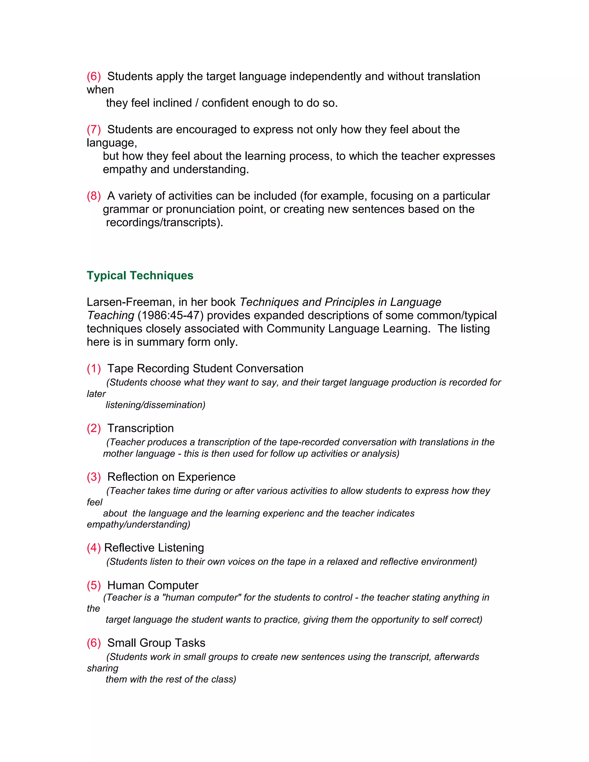 (6) Students apply the target language independently and without translation
when
    they feel inclined / confident enough to do so.

(7) Students are encouraged to express not only how they feel about the
language,
   but how they feel about the learning process, to which the teacher expresses
   empathy and understanding.

(8) A variety of activities can be included (for example, focusing on a particular
   grammar or pronunciation point, or creating new sentences based on the
    recordings/transcripts).



Typical Techniques

Larsen-Freeman, in her book Techniques and Principles in Language
Teaching (1986:45-47) provides expanded descriptions of some common/typical
techniques closely associated with Community Language Learning. The listing
here is in summary form only.

(1) Tape Recording Student Conversation
        (Students choose what they want to say, and their target language production is recorded for
later
        listening/dissemination)

(2) Transcription
       (Teacher produces a transcription of the tape-recorded conversation with translations in the
       mother language - this is then used for follow up activities or analysis)

(3) Reflection on Experience
        (Teacher takes time during or after various activities to allow students to express how they
feel
   about the language and the learning experienc and the teacher indicates
empathy/understanding)

(4) Reflective Listening
        (Students listen to their own voices on the tape in a relaxed and reflective environment)

(5) Human Computer
       (Teacher is a "human computer" for the students to control - the teacher stating anything in
the
        target language the student wants to practice, giving them the opportunity to self correct)

(6) Small Group Tasks
    (Students work in small groups to create new sentences using the transcript, afterwards
sharing
    them with the rest of the class)
 