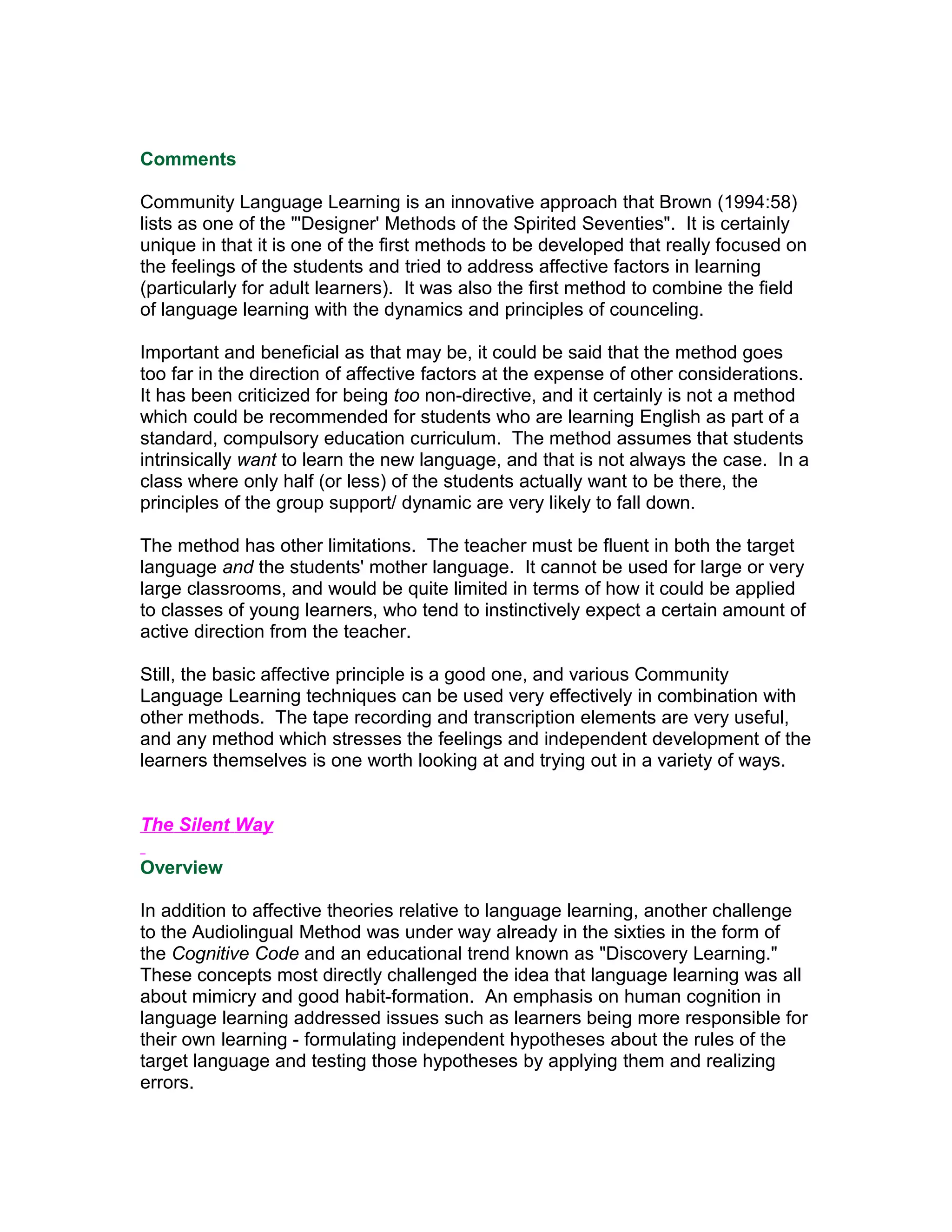 Comments

Community Language Learning is an innovative approach that Brown (1994:58)
lists as one of the "'Designer' Methods of the Spirited Seventies". It is certainly
unique in that it is one of the first methods to be developed that really focused on
the feelings of the students and tried to address affective factors in learning
(particularly for adult learners). It was also the first method to combine the field
of language learning with the dynamics and principles of counceling.

Important and beneficial as that may be, it could be said that the method goes
too far in the direction of affective factors at the expense of other considerations.
It has been criticized for being too non-directive, and it certainly is not a method
which could be recommended for students who are learning English as part of a
standard, compulsory education curriculum. The method assumes that students
intrinsically want to learn the new language, and that is not always the case. In a
class where only half (or less) of the students actually want to be there, the
principles of the group support/ dynamic are very likely to fall down.

The method has other limitations. The teacher must be fluent in both the target
language and the students' mother language. It cannot be used for large or very
large classrooms, and would be quite limited in terms of how it could be applied
to classes of young learners, who tend to instinctively expect a certain amount of
active direction from the teacher.

Still, the basic affective principle is a good one, and various Community
Language Learning techniques can be used very effectively in combination with
other methods. The tape recording and transcription elements are very useful,
and any method which stresses the feelings and independent development of the
learners themselves is one worth looking at and trying out in a variety of ways.


The Silent Way

Overview

In addition to affective theories relative to language learning, another challenge
to the Audiolingual Method was under way already in the sixties in the form of
the Cognitive Code and an educational trend known as "Discovery Learning."
These concepts most directly challenged the idea that language learning was all
about mimicry and good habit-formation. An emphasis on human cognition in
language learning addressed issues such as learners being more responsible for
their own learning - formulating independent hypotheses about the rules of the
target language and testing those hypotheses by applying them and realizing
errors.
 