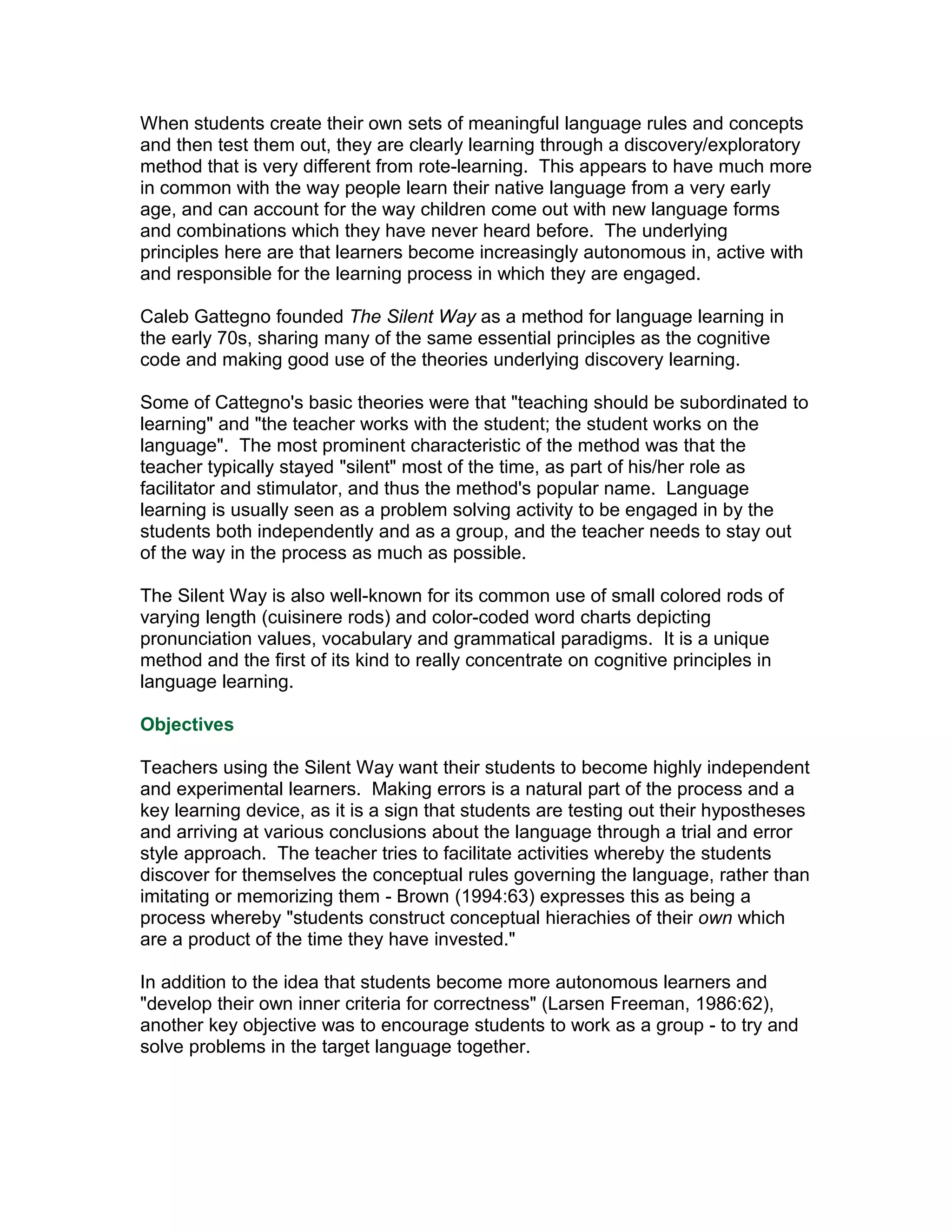 When students create their own sets of meaningful language rules and concepts
and then test them out, they are clearly learning through a discovery/exploratory
method that is very different from rote-learning. This appears to have much more
in common with the way people learn their native language from a very early
age, and can account for the way children come out with new language forms
and combinations which they have never heard before. The underlying
principles here are that learners become increasingly autonomous in, active with
and responsible for the learning process in which they are engaged.

Caleb Gattegno founded The Silent Way as a method for language learning in
the early 70s, sharing many of the same essential principles as the cognitive
code and making good use of the theories underlying discovery learning.

Some of Cattegno's basic theories were that "teaching should be subordinated to
learning" and "the teacher works with the student; the student works on the
language". The most prominent characteristic of the method was that the
teacher typically stayed "silent" most of the time, as part of his/her role as
facilitator and stimulator, and thus the method's popular name. Language
learning is usually seen as a problem solving activity to be engaged in by the
students both independently and as a group, and the teacher needs to stay out
of the way in the process as much as possible.

The Silent Way is also well-known for its common use of small colored rods of
varying length (cuisinere rods) and color-coded word charts depicting
pronunciation values, vocabulary and grammatical paradigms. It is a unique
method and the first of its kind to really concentrate on cognitive principles in
language learning.

Objectives

Teachers using the Silent Way want their students to become highly independent
and experimental learners. Making errors is a natural part of the process and a
key learning device, as it is a sign that students are testing out their hypostheses
and arriving at various conclusions about the language through a trial and error
style approach. The teacher tries to facilitate activities whereby the students
discover for themselves the conceptual rules governing the language, rather than
imitating or memorizing them - Brown (1994:63) expresses this as being a
process whereby "students construct conceptual hierachies of their own which
are a product of the time they have invested."

In addition to the idea that students become more autonomous learners and
"develop their own inner criteria for correctness" (Larsen Freeman, 1986:62),
another key objective was to encourage students to work as a group - to try and
solve problems in the target language together.
 