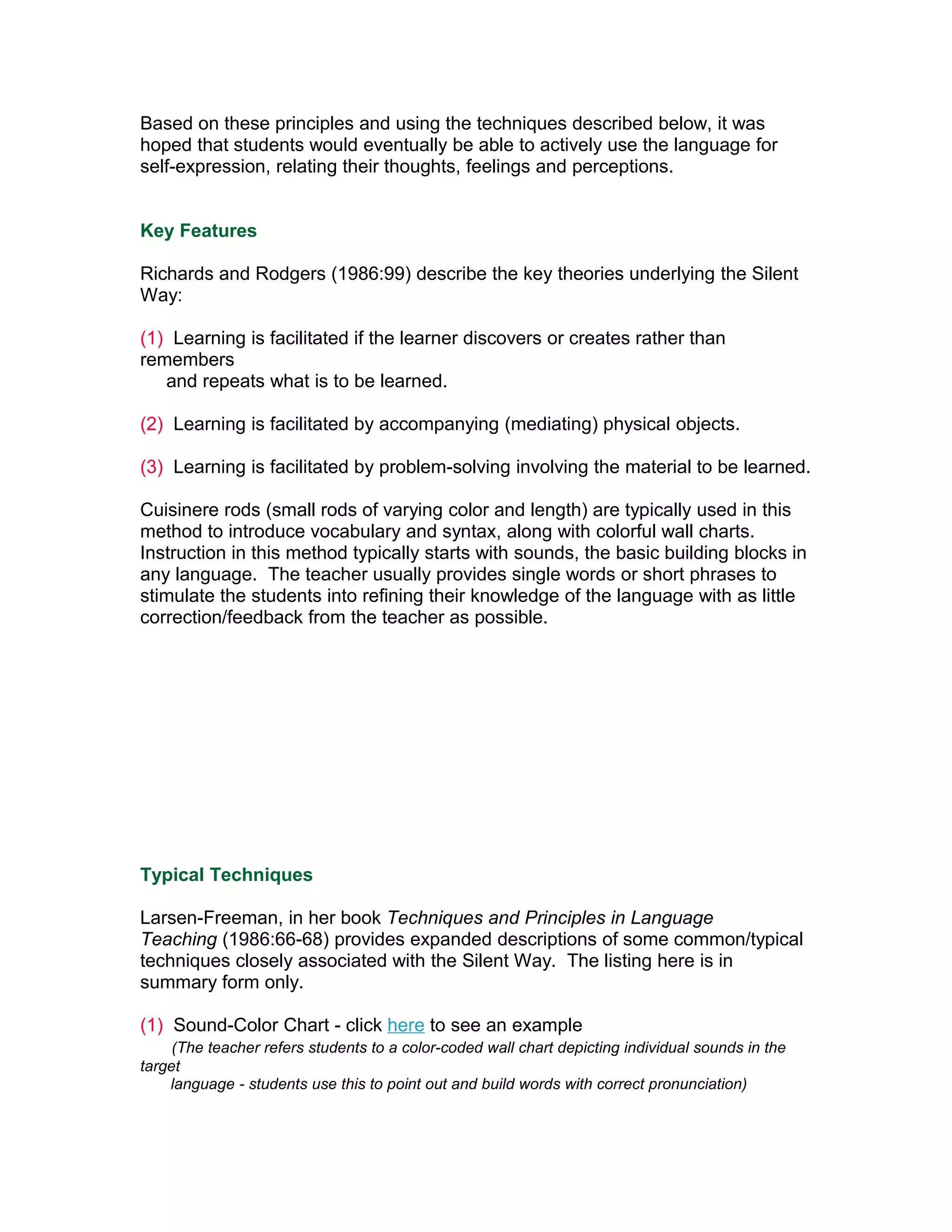 Based on these principles and using the techniques described below, it was
hoped that students would eventually be able to actively use the language for
self-expression, relating their thoughts, feelings and perceptions.


Key Features

Richards and Rodgers (1986:99) describe the key theories underlying the Silent
Way:

(1) Learning is facilitated if the learner discovers or creates rather than
remembers
   and repeats what is to be learned.

(2) Learning is facilitated by accompanying (mediating) physical objects.

(3) Learning is facilitated by problem-solving involving the material to be learned.

Cuisinere rods (small rods of varying color and length) are typically used in this
method to introduce vocabulary and syntax, along with colorful wall charts.
Instruction in this method typically starts with sounds, the basic building blocks in
any language. The teacher usually provides single words or short phrases to
stimulate the students into refining their knowledge of the language with as little
correction/feedback from the teacher as possible.




Typical Techniques

Larsen-Freeman, in her book Techniques and Principles in Language
Teaching (1986:66-68) provides expanded descriptions of some common/typical
techniques closely associated with the Silent Way. The listing here is in
summary form only.

(1) Sound-Color Chart - click here to see an example
     (The teacher refers students to a color-coded wall chart depicting individual sounds in the
target
    language - students use this to point out and build words with correct pronunciation)
 
