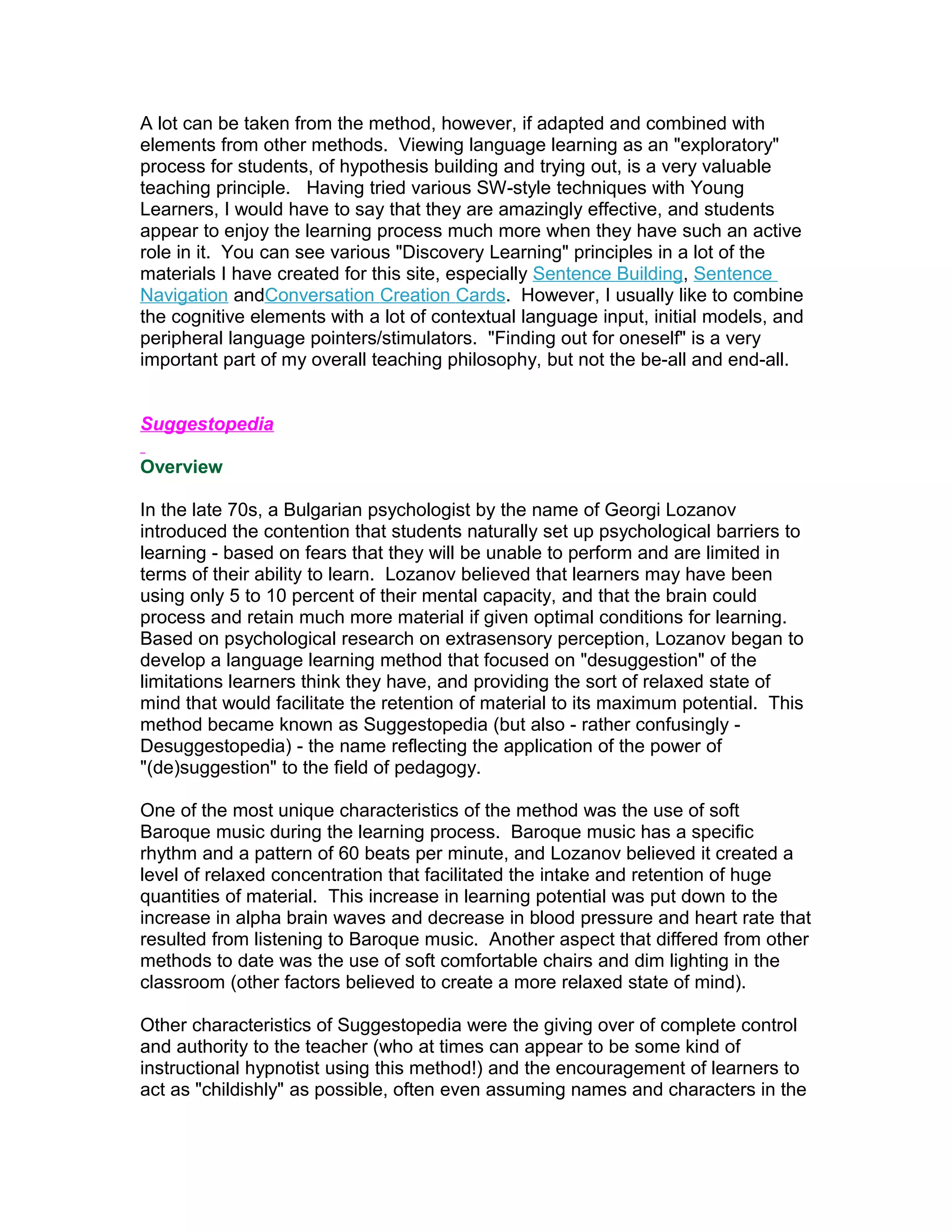 A lot can be taken from the method, however, if adapted and combined with
elements from other methods. Viewing language learning as an "exploratory"
process for students, of hypothesis building and trying out, is a very valuable
teaching principle. Having tried various SW-style techniques with Young
Learners, I would have to say that they are amazingly effective, and students
appear to enjoy the learning process much more when they have such an active
role in it. You can see various "Discovery Learning" principles in a lot of the
materials I have created for this site, especially Sentence Building, Sentence
Navigation andConversation Creation Cards. However, I usually like to combine
the cognitive elements with a lot of contextual language input, initial models, and
peripheral language pointers/stimulators. "Finding out for oneself" is a very
important part of my overall teaching philosophy, but not the be-all and end-all.


Suggestopedia

Overview

In the late 70s, a Bulgarian psychologist by the name of Georgi Lozanov
introduced the contention that students naturally set up psychological barriers to
learning - based on fears that they will be unable to perform and are limited in
terms of their ability to learn. Lozanov believed that learners may have been
using only 5 to 10 percent of their mental capacity, and that the brain could
process and retain much more material if given optimal conditions for learning.
Based on psychological research on extrasensory perception, Lozanov began to
develop a language learning method that focused on "desuggestion" of the
limitations learners think they have, and providing the sort of relaxed state of
mind that would facilitate the retention of material to its maximum potential. This
method became known as Suggestopedia (but also - rather confusingly -
Desuggestopedia) - the name reflecting the application of the power of
"(de)suggestion" to the field of pedagogy.

One of the most unique characteristics of the method was the use of soft
Baroque music during the learning process. Baroque music has a specific
rhythm and a pattern of 60 beats per minute, and Lozanov believed it created a
level of relaxed concentration that facilitated the intake and retention of huge
quantities of material. This increase in learning potential was put down to the
increase in alpha brain waves and decrease in blood pressure and heart rate that
resulted from listening to Baroque music. Another aspect that differed from other
methods to date was the use of soft comfortable chairs and dim lighting in the
classroom (other factors believed to create a more relaxed state of mind).

Other characteristics of Suggestopedia were the giving over of complete control
and authority to the teacher (who at times can appear to be some kind of
instructional hypnotist using this method!) and the encouragement of learners to
act as "childishly" as possible, often even assuming names and characters in the
 