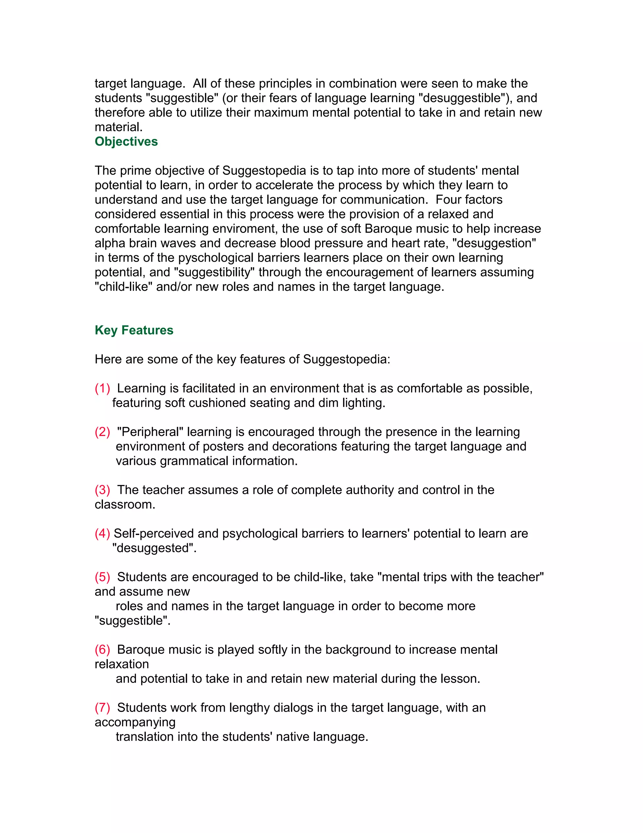 target language. All of these principles in combination were seen to make the
students "suggestible" (or their fears of language learning "desuggestible"), and
therefore able to utilize their maximum mental potential to take in and retain new
material.
Objectives

The prime objective of Suggestopedia is to tap into more of students' mental
potential to learn, in order to accelerate the process by which they learn to
understand and use the target language for communication. Four factors
considered essential in this process were the provision of a relaxed and
comfortable learning enviroment, the use of soft Baroque music to help increase
alpha brain waves and decrease blood pressure and heart rate, "desuggestion"
in terms of the pyschological barriers learners place on their own learning
potential, and "suggestibility" through the encouragement of learners assuming
"child-like" and/or new roles and names in the target language.


Key Features

Here are some of the key features of Suggestopedia:

(1) Learning is facilitated in an environment that is as comfortable as possible,
   featuring soft cushioned seating and dim lighting.

(2) "Peripheral" learning is encouraged through the presence in the learning
    environment of posters and decorations featuring the target language and
    various grammatical information.

(3) The teacher assumes a role of complete authority and control in the
classroom.

(4) Self-perceived and psychological barriers to learners' potential to learn are
    "desuggested".

(5) Students are encouraged to be child-like, take "mental trips with the teacher"
and assume new
    roles and names in the target language in order to become more
"suggestible".

(6) Baroque music is played softly in the background to increase mental
relaxation
    and potential to take in and retain new material during the lesson.

(7) Students work from lengthy dialogs in the target language, with an
accompanying
    translation into the students' native language.
 