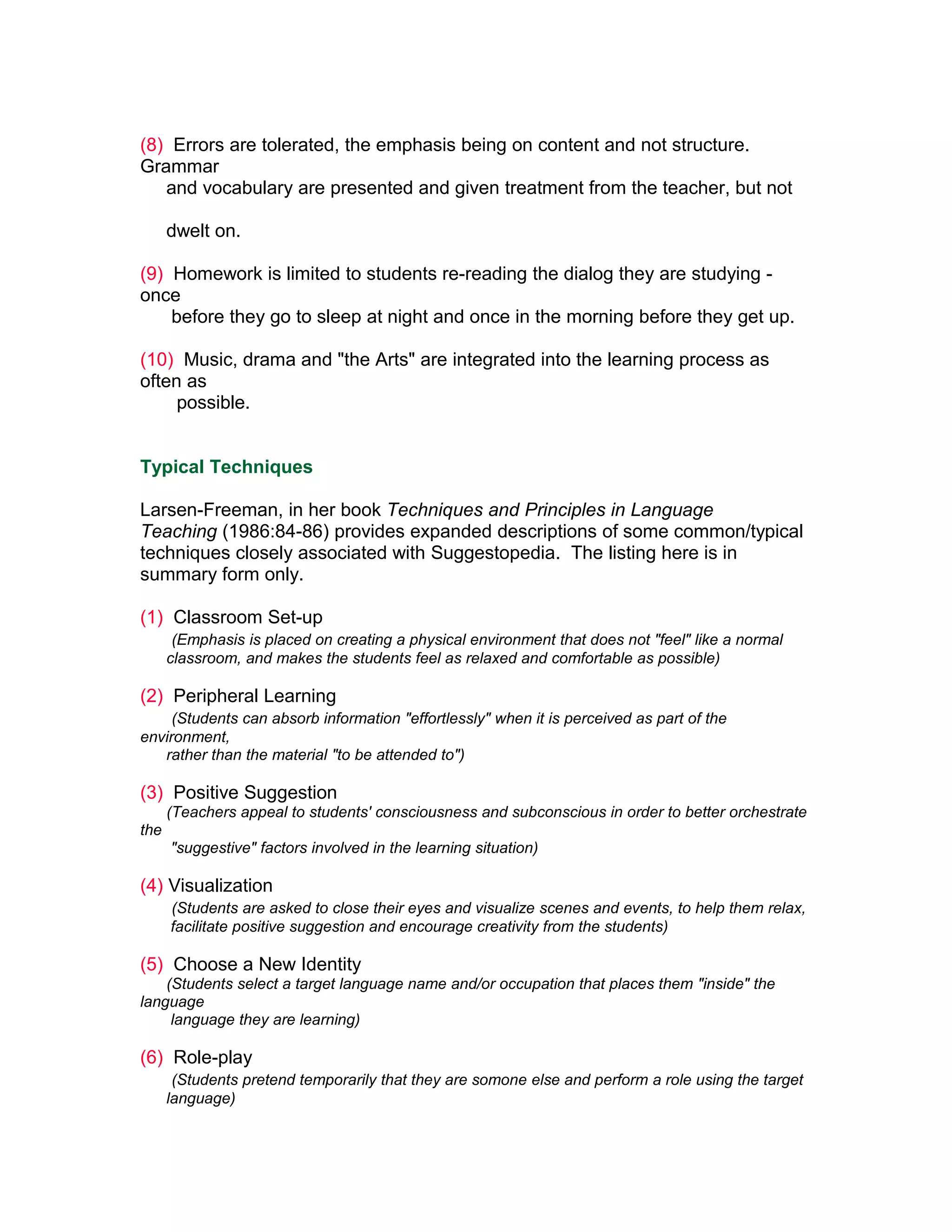 (8) Errors are tolerated, the emphasis being on content and not structure.
Grammar
   and vocabulary are presented and given treatment from the teacher, but not

      dwelt on.

(9) Homework is limited to students re-reading the dialog they are studying -
once
    before they go to sleep at night and once in the morning before they get up.

(10) Music, drama and "the Arts" are integrated into the learning process as
often as
     possible.


Typical Techniques

Larsen-Freeman, in her book Techniques and Principles in Language
Teaching (1986:84-86) provides expanded descriptions of some common/typical
techniques closely associated with Suggestopedia. The listing here is in
summary form only.

(1) Classroom Set-up
       (Emphasis is placed on creating a physical environment that does not "feel" like a normal
      classroom, and makes the students feel as relaxed and comfortable as possible)

(2) Peripheral Learning
     (Students can absorb information "effortlessly" when it is perceived as part of the
environment,
   rather than the material "to be attended to")

(3) Positive Suggestion
      (Teachers appeal to students' consciousness and subconscious in order to better orchestrate
the
      "suggestive" factors involved in the learning situation)

(4) Visualization
      (Students are asked to close their eyes and visualize scenes and events, to help them relax,
      facilitate positive suggestion and encourage creativity from the students)

(5) Choose a New Identity
    (Students select a target language name and/or occupation that places them "inside" the
language
     language they are learning)

(6) Role-play
       (Students pretend temporarily that they are somone else and perform a role using the target
      language)
 