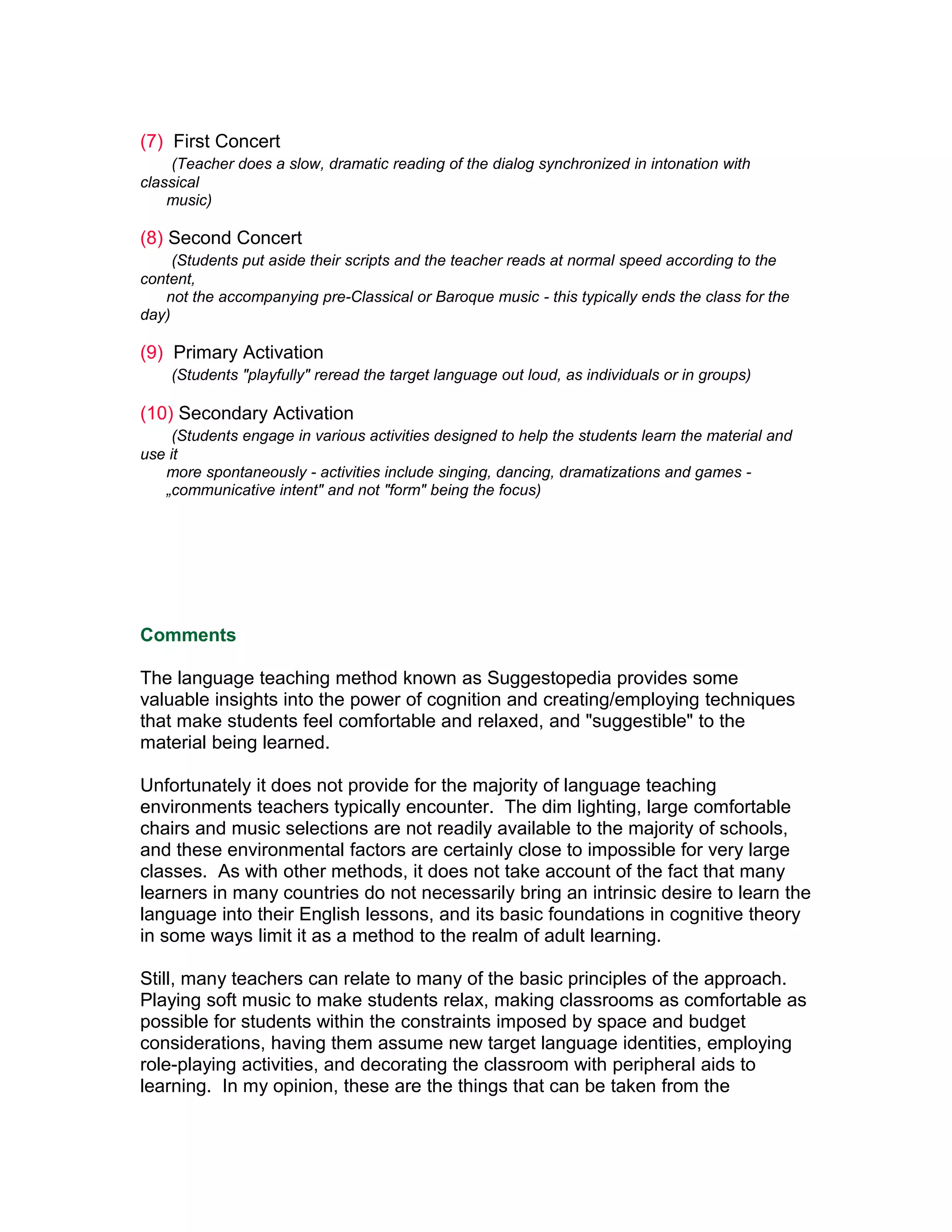 (7) First Concert
    (Teacher does a slow, dramatic reading of the dialog synchronized in intonation with
classical
    music)

(8) Second Concert
     (Students put aside their scripts and the teacher reads at normal speed according to the
content,
   not the accompanying pre-Classical or Baroque music - this typically ends the class for the
day)

(9) Primary Activation
    (Students "playfully" reread the target language out loud, as individuals or in groups)

(10) Secondary Activation
     (Students engage in various activities designed to help the students learn the material and
use it
   more spontaneously - activities include singing, dancing, dramatizations and games -
   „communicative intent" and not "form" being the focus)




Comments

The language teaching method known as Suggestopedia provides some
valuable insights into the power of cognition and creating/employing techniques
that make students feel comfortable and relaxed, and "suggestible" to the
material being learned.

Unfortunately it does not provide for the majority of language teaching
environments teachers typically encounter. The dim lighting, large comfortable
chairs and music selections are not readily available to the majority of schools,
and these environmental factors are certainly close to impossible for very large
classes. As with other methods, it does not take account of the fact that many
learners in many countries do not necessarily bring an intrinsic desire to learn the
language into their English lessons, and its basic foundations in cognitive theory
in some ways limit it as a method to the realm of adult learning.

Still, many teachers can relate to many of the basic principles of the approach.
Playing soft music to make students relax, making classrooms as comfortable as
possible for students within the constraints imposed by space and budget
considerations, having them assume new target language identities, employing
role-playing activities, and decorating the classroom with peripheral aids to
learning. In my opinion, these are the things that can be taken from the
 