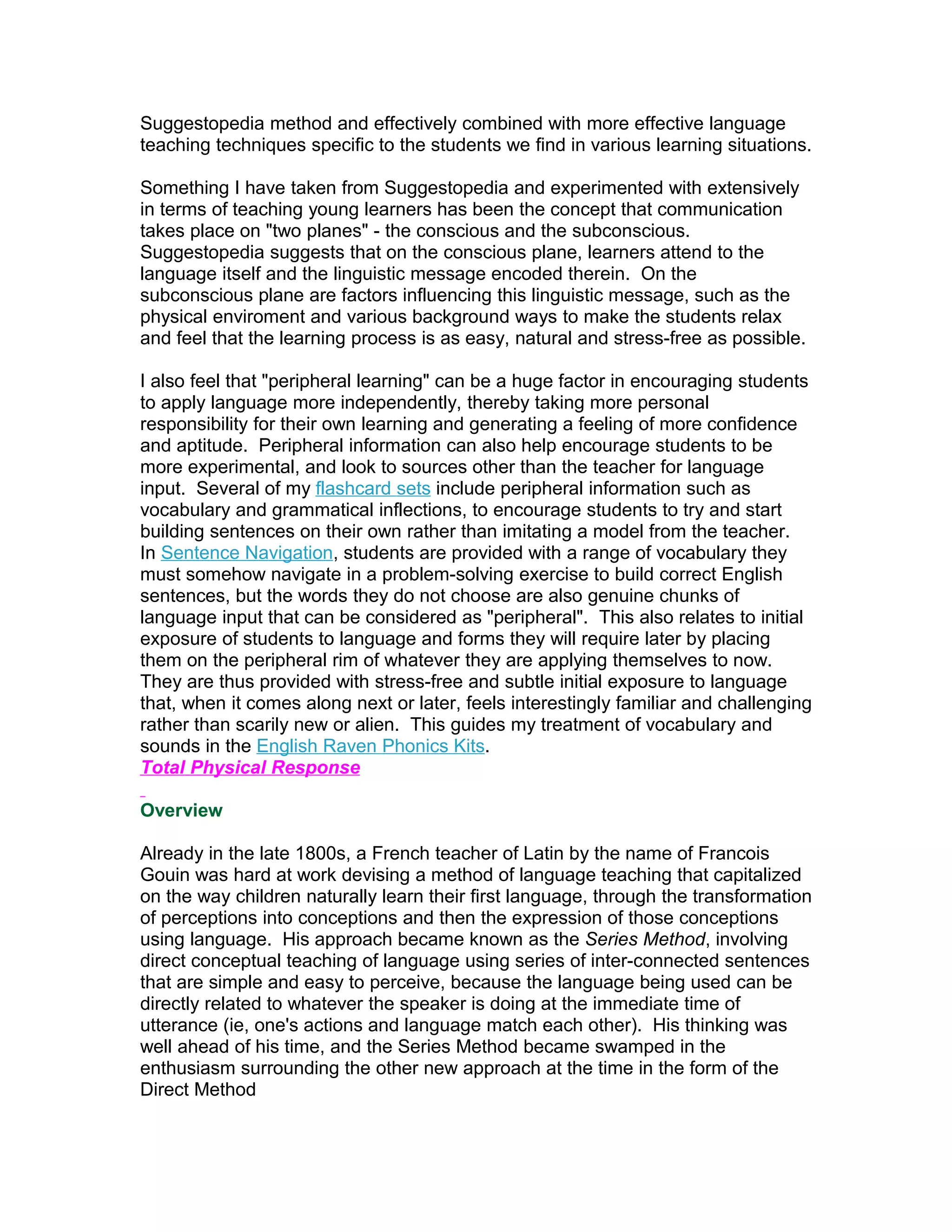 Suggestopedia method and effectively combined with more effective language
teaching techniques specific to the students we find in various learning situations.

Something I have taken from Suggestopedia and experimented with extensively
in terms of teaching young learners has been the concept that communication
takes place on "two planes" - the conscious and the subconscious.
Suggestopedia suggests that on the conscious plane, learners attend to the
language itself and the linguistic message encoded therein. On the
subconscious plane are factors influencing this linguistic message, such as the
physical enviroment and various background ways to make the students relax
and feel that the learning process is as easy, natural and stress-free as possible.

I also feel that "peripheral learning" can be a huge factor in encouraging students
to apply language more independently, thereby taking more personal
responsibility for their own learning and generating a feeling of more confidence
and aptitude. Peripheral information can also help encourage students to be
more experimental, and look to sources other than the teacher for language
input. Several of my flashcard sets include peripheral information such as
vocabulary and grammatical inflections, to encourage students to try and start
building sentences on their own rather than imitating a model from the teacher.
In Sentence Navigation, students are provided with a range of vocabulary they
must somehow navigate in a problem-solving exercise to build correct English
sentences, but the words they do not choose are also genuine chunks of
language input that can be considered as "peripheral". This also relates to initial
exposure of students to language and forms they will require later by placing
them on the peripheral rim of whatever they are applying themselves to now.
They are thus provided with stress-free and subtle initial exposure to language
that, when it comes along next or later, feels interestingly familiar and challenging
rather than scarily new or alien. This guides my treatment of vocabulary and
sounds in the English Raven Phonics Kits.
Total Physical Response

Overview

Already in the late 1800s, a French teacher of Latin by the name of Francois
Gouin was hard at work devising a method of language teaching that capitalized
on the way children naturally learn their first language, through the transformation
of perceptions into conceptions and then the expression of those conceptions
using language. His approach became known as the Series Method, involving
direct conceptual teaching of language using series of inter-connected sentences
that are simple and easy to perceive, because the language being used can be
directly related to whatever the speaker is doing at the immediate time of
utterance (ie, one's actions and language match each other). His thinking was
well ahead of his time, and the Series Method became swamped in the
enthusiasm surrounding the other new approach at the time in the form of the
Direct Method
 