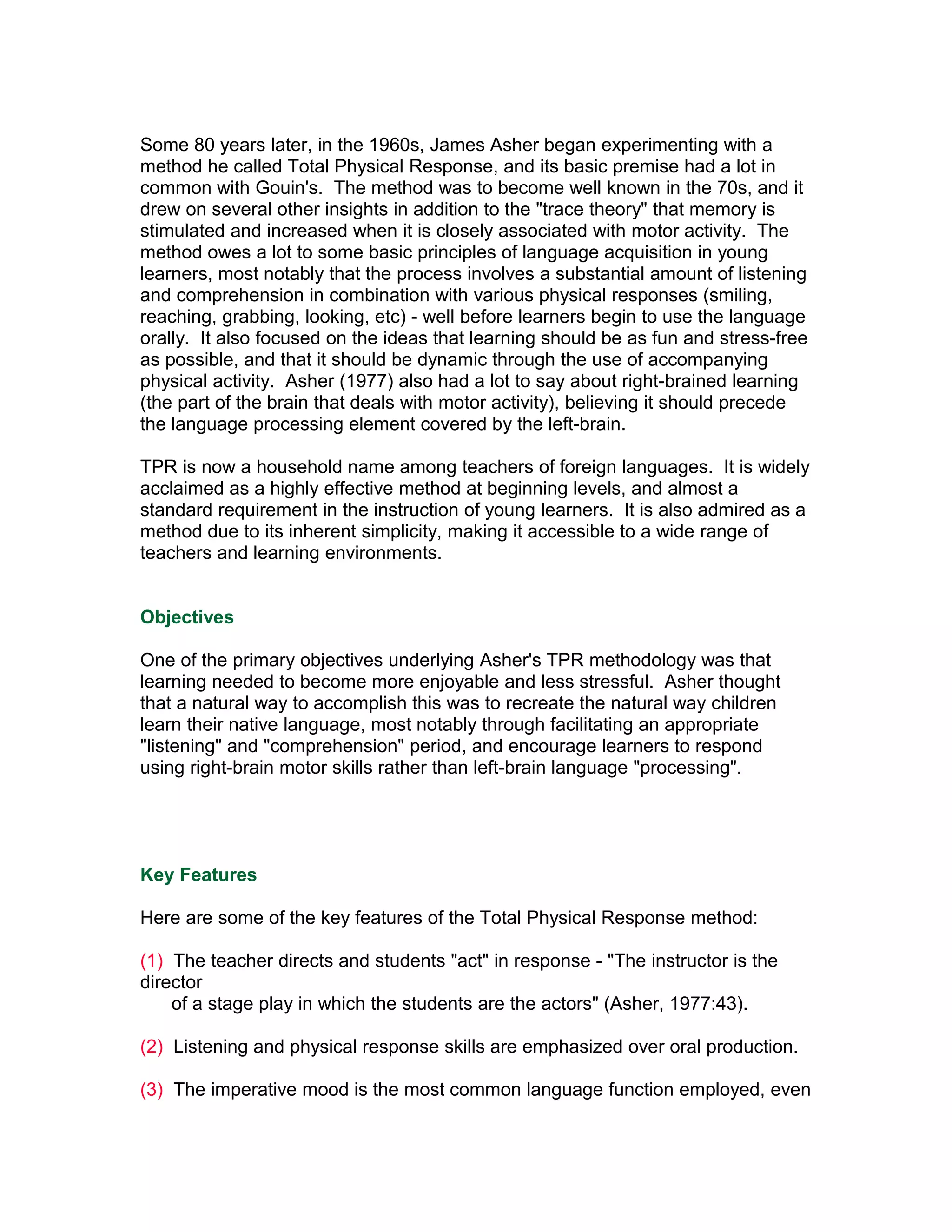 Some 80 years later, in the 1960s, James Asher began experimenting with a
method he called Total Physical Response, and its basic premise had a lot in
common with Gouin's. The method was to become well known in the 70s, and it
drew on several other insights in addition to the "trace theory" that memory is
stimulated and increased when it is closely associated with motor activity. The
method owes a lot to some basic principles of language acquisition in young
learners, most notably that the process involves a substantial amount of listening
and comprehension in combination with various physical responses (smiling,
reaching, grabbing, looking, etc) - well before learners begin to use the language
orally. It also focused on the ideas that learning should be as fun and stress-free
as possible, and that it should be dynamic through the use of accompanying
physical activity. Asher (1977) also had a lot to say about right-brained learning
(the part of the brain that deals with motor activity), believing it should precede
the language processing element covered by the left-brain.

TPR is now a household name among teachers of foreign languages. It is widely
acclaimed as a highly effective method at beginning levels, and almost a
standard requirement in the instruction of young learners. It is also admired as a
method due to its inherent simplicity, making it accessible to a wide range of
teachers and learning environments.


Objectives

One of the primary objectives underlying Asher's TPR methodology was that
learning needed to become more enjoyable and less stressful. Asher thought
that a natural way to accomplish this was to recreate the natural way children
learn their native language, most notably through facilitating an appropriate
"listening" and "comprehension" period, and encourage learners to respond
using right-brain motor skills rather than left-brain language "processing".




Key Features

Here are some of the key features of the Total Physical Response method:

(1) The teacher directs and students "act" in response - "The instructor is the
director
    of a stage play in which the students are the actors" (Asher, 1977:43).

(2) Listening and physical response skills are emphasized over oral production.

(3) The imperative mood is the most common language function employed, even
 