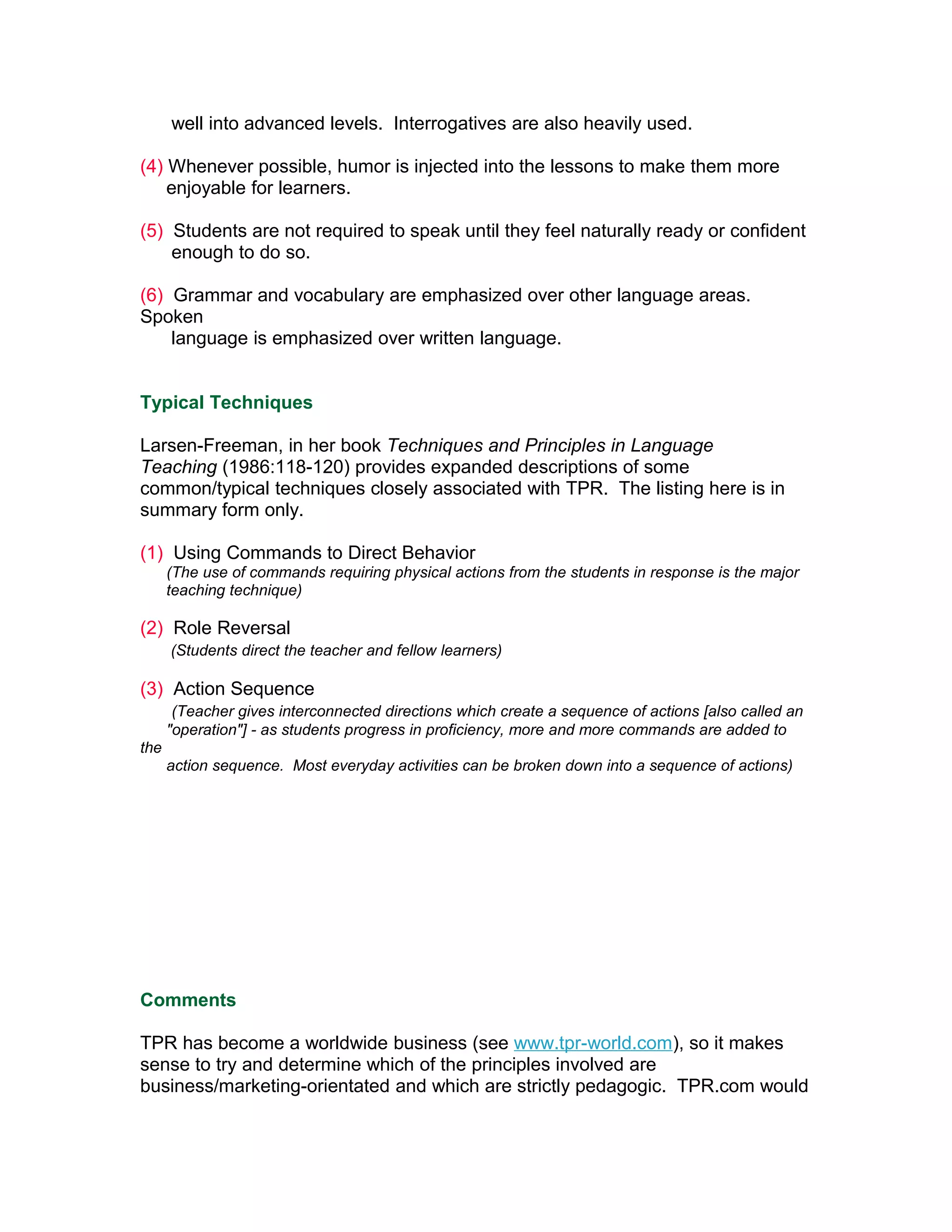 well into advanced levels. Interrogatives are also heavily used.

(4) Whenever possible, humor is injected into the lessons to make them more
    enjoyable for learners.

(5) Students are not required to speak until they feel naturally ready or confident
    enough to do so.

(6) Grammar and vocabulary are emphasized over other language areas.
Spoken
    language is emphasized over written language.


Typical Techniques

Larsen-Freeman, in her book Techniques and Principles in Language
Teaching (1986:118-120) provides expanded descriptions of some
common/typical techniques closely associated with TPR. The listing here is in
summary form only.

(1) Using Commands to Direct Behavior
      (The use of commands requiring physical actions from the students in response is the major
      teaching technique)

(2) Role Reversal
      (Students direct the teacher and fellow learners)

(3) Action Sequence
       (Teacher gives interconnected directions which create a sequence of actions [also called an
      "operation"] - as students progress in proficiency, more and more commands are added to
the
      action sequence. Most everyday activities can be broken down into a sequence of actions)




Comments

TPR has become a worldwide business (see www.tpr-world.com), so it makes
sense to try and determine which of the principles involved are
business/marketing-orientated and which are strictly pedagogic. TPR.com would
 