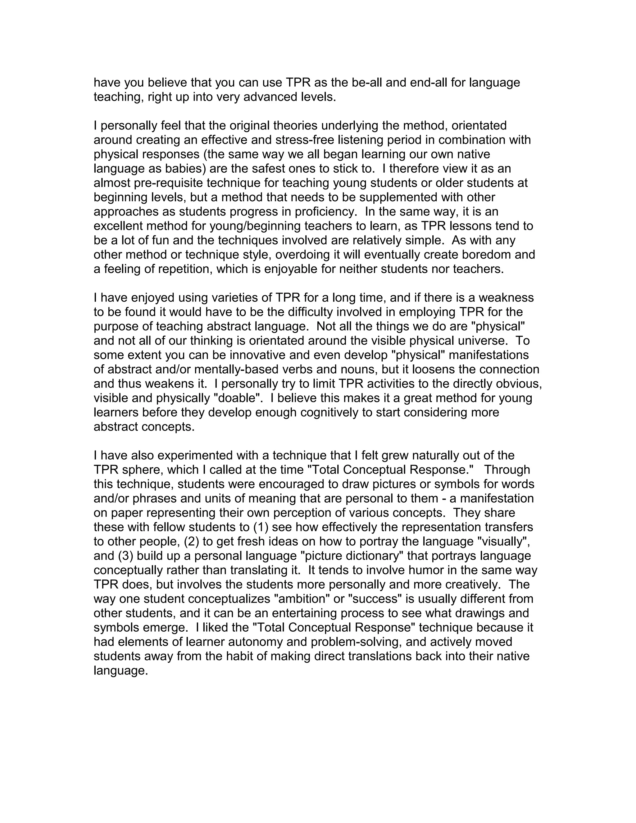 have you believe that you can use TPR as the be-all and end-all for language
teaching, right up into very advanced levels.

I personally feel that the original theories underlying the method, orientated
around creating an effective and stress-free listening period in combination with
physical responses (the same way we all began learning our own native
language as babies) are the safest ones to stick to. I therefore view it as an
almost pre-requisite technique for teaching young students or older students at
beginning levels, but a method that needs to be supplemented with other
approaches as students progress in proficiency. In the same way, it is an
excellent method for young/beginning teachers to learn, as TPR lessons tend to
be a lot of fun and the techniques involved are relatively simple. As with any
other method or technique style, overdoing it will eventually create boredom and
a feeling of repetition, which is enjoyable for neither students nor teachers.

I have enjoyed using varieties of TPR for a long time, and if there is a weakness
to be found it would have to be the difficulty involved in employing TPR for the
purpose of teaching abstract language. Not all the things we do are "physical"
and not all of our thinking is orientated around the visible physical universe. To
some extent you can be innovative and even develop "physical" manifestations
of abstract and/or mentally-based verbs and nouns, but it loosens the connection
and thus weakens it. I personally try to limit TPR activities to the directly obvious,
visible and physically "doable". I believe this makes it a great method for young
learners before they develop enough cognitively to start considering more
abstract concepts.

I have also experimented with a technique that I felt grew naturally out of the
TPR sphere, which I called at the time "Total Conceptual Response." Through
this technique, students were encouraged to draw pictures or symbols for words
and/or phrases and units of meaning that are personal to them - a manifestation
on paper representing their own perception of various concepts. They share
these with fellow students to (1) see how effectively the representation transfers
to other people, (2) to get fresh ideas on how to portray the language "visually",
and (3) build up a personal language "picture dictionary" that portrays language
conceptually rather than translating it. It tends to involve humor in the same way
TPR does, but involves the students more personally and more creatively. The
way one student conceptualizes "ambition" or "success" is usually different from
other students, and it can be an entertaining process to see what drawings and
symbols emerge. I liked the "Total Conceptual Response" technique because it
had elements of learner autonomy and problem-solving, and actively moved
students away from the habit of making direct translations back into their native
language.
 