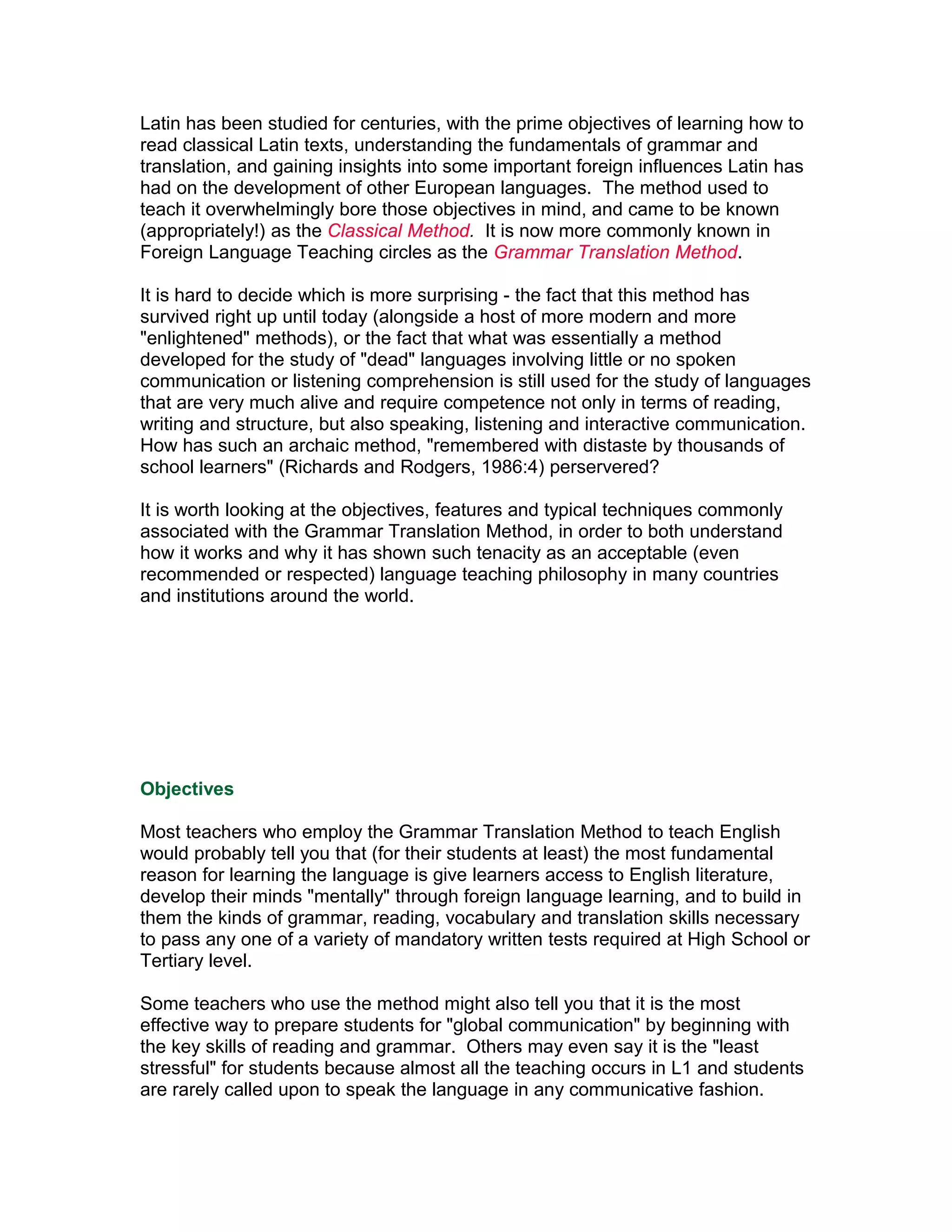 Latin has been studied for centuries, with the prime objectives of learning how to
read classical Latin texts, understanding the fundamentals of grammar and
translation, and gaining insights into some important foreign influences Latin has
had on the development of other European languages. The method used to
teach it overwhelmingly bore those objectives in mind, and came to be known
(appropriately!) as the Classical Method. It is now more commonly known in
Foreign Language Teaching circles as the Grammar Translation Method.

It is hard to decide which is more surprising - the fact that this method has
survived right up until today (alongside a host of more modern and more
"enlightened" methods), or the fact that what was essentially a method
developed for the study of "dead" languages involving little or no spoken
communication or listening comprehension is still used for the study of languages
that are very much alive and require competence not only in terms of reading,
writing and structure, but also speaking, listening and interactive communication.
How has such an archaic method, "remembered with distaste by thousands of
school learners" (Richards and Rodgers, 1986:4) perservered?

It is worth looking at the objectives, features and typical techniques commonly
associated with the Grammar Translation Method, in order to both understand
how it works and why it has shown such tenacity as an acceptable (even
recommended or respected) language teaching philosophy in many countries
and institutions around the world.




Objectives

Most teachers who employ the Grammar Translation Method to teach English
would probably tell you that (for their students at least) the most fundamental
reason for learning the language is give learners access to English literature,
develop their minds "mentally" through foreign language learning, and to build in
them the kinds of grammar, reading, vocabulary and translation skills necessary
to pass any one of a variety of mandatory written tests required at High School or
Tertiary level.

Some teachers who use the method might also tell you that it is the most
effective way to prepare students for "global communication" by beginning with
the key skills of reading and grammar. Others may even say it is the "least
stressful" for students because almost all the teaching occurs in L1 and students
are rarely called upon to speak the language in any communicative fashion.
 